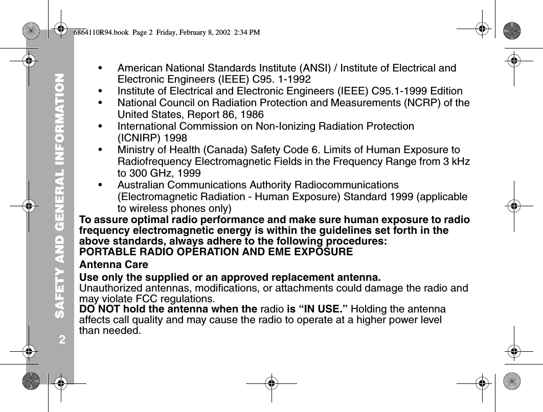 SAFETY AND GENERAL INFORMATION2• American National Standards Institute (ANSI) / Institute of Electrical and Electronic Engineers (IEEE) C95. 1-1992• Institute of Electrical and Electronic Engineers (IEEE) C95.1-1999 Edition• National Council on Radiation Protection and Measurements (NCRP) of the United States, Report 86, 1986• International Commission on Non-Ionizing Radiation Protection (ICNIRP) 1998• Ministry of Health (Canada) Safety Code 6. Limits of Human Exposure to Radiofrequency Electromagnetic Fields in the Frequency Range from 3 kHz to 300 GHz, 1999• Australian Communications Authority Radiocommunications (Electromagnetic Radiation - Human Exposure) Standard 1999 (applicable to wireless phones only)To assure optimal radio performance and make sure human exposure to radio frequency electromagnetic energy is within the guidelines set forth in the above standards, always adhere to the following procedures:PORTABLE RADIO OPERATION AND EME EXPOSUREAntenna CareUse only the supplied or an approved replacement antenna. Unauthorized antennas, modifications, or attachments could damage the radio and may violate FCC regulations.DO NOT hold the antenna when the radio is “IN USE.” Holding the antenna affects call quality and may cause the radio to operate at a higher power level than needed.6864110R94.book  Page 2  Friday, February 8, 2002  2:34 PM