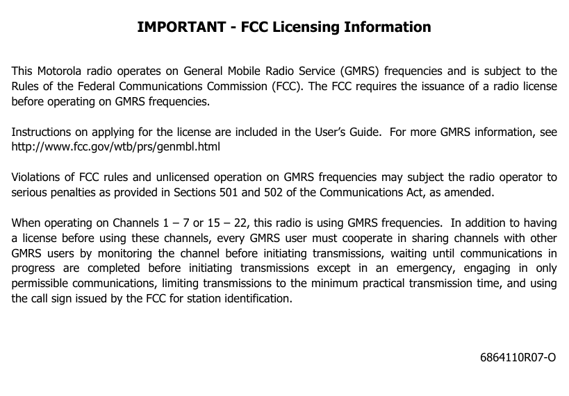 6864110R07-OIMPORTANT - FCC Licensing InformationThis Motorola radio operates on General Mobile Radio Service (GMRS) frequencies and is subject to theRules of the Federal Communications Commission (FCC). The FCC requires the issuance of a radio licensebefore operating on GMRS frequencies.Instructions on applying for the license are included in the User’s Guide. For more GMRS information, seehttp://www.fcc.gov/wtb/prs/genmbl.htmlViolations of FCC rules and unlicensed operation on GMRS frequencies may subject the radio operator toserious penalties as provided in Sections 501 and 502 of the Communications Act, as amended. When operating on Channels 1–7or15–22,this radio is using GMRS frequencies. In addition to havinga license before using these channels, every GMRS user must cooperate in sharing channels with otherGMRS users by monitoring the channel before initiating transmissions, waiting until communications inprogress are completed before initiating transmissions except in an emergency, engaging in onlypermissible communications, limiting transmissions to the minimum practical transmission time, and usingthe call sign issued by the FCC for station identification.