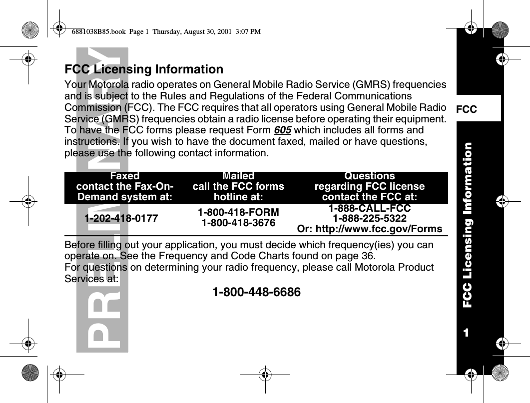 1PRELIMINARYFCC Licensing InformationFCC    FCC Licensing InformationYour Motorola radio operates on General Mobile Radio Service (GMRS) frequencies and is subject to the Rules and Regulations of the Federal Communications Commission (FCC). The FCC requires that all operators using General Mobile Radio Service (GMRS) frequencies obtain a radio license before operating their equipment. To have the FCC forms please request Form 605 which includes all forms and instructions. If you wish to have the document faxed, mailed or have questions, please use the following contact information. Before filling out your application, you must decide which frequency(ies) you can operate on. See the Frequency and Code Charts found on page 36.For questions on determining your radio frequency, please call Motorola Product Services at: 1-800-448-6686Faxedcontact the Fax-On-Demand system at: Mailed call the FCC forms hotline at:Questions regarding FCC licensecontact the FCC at:1-202-418-0177 1-800-418-FORM1-800-418-36761-888-CALL-FCC 1-888-225-5322Or: http://www.fcc.gov/Forms6881038B85.book  Page 1  Thursday, August 30, 2001  3:07 PM