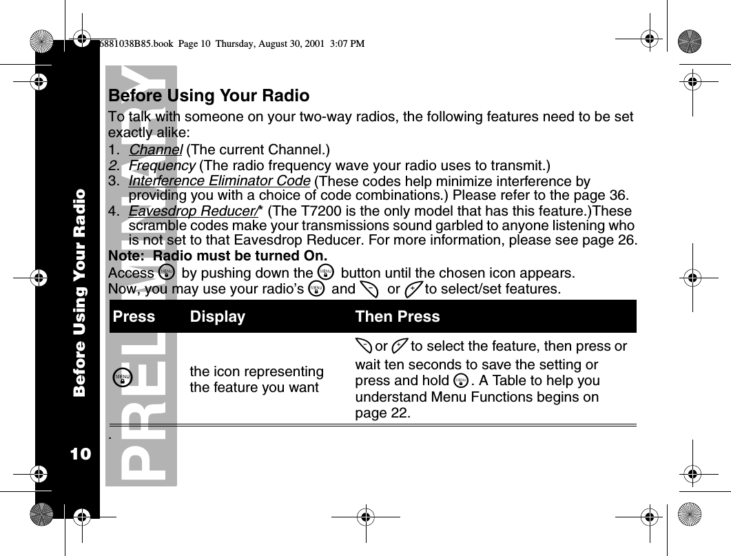 Before Using Your Radio10PRELIMINARYBefore Using Your RadioTo talk with someone on your two-way radios, the following features need to be set exactly alike:1. Channel (The current Channel.) 2.  Frequency (The radio frequency wave your radio uses to transmit.)3.  Interference Eliminator Code (These codes help minimize interference by providing you with a choice of code combinations.) Please refer to the page 36.4.  Eavesdrop Reducer/* (The T7200 is the only model that has this feature.)These scramble codes make your transmissions sound garbled to anyone listening who is not set to that Eavesdrop Reducer. For more information, please see page 26.Note:  Radio must be turned On.Access \ by pushing down the \ button until the chosen icon appears.Now, you may use your radio’s \ and [ or ] to select/set features. . Press Display Then Press\the icon representing the feature you want[ or ] to select the feature, then press or wait ten seconds to save the setting or press and hold \. A Table to help you understand Menu Functions begins on page 22.6881038B85.book  Page 10  Thursday, August 30, 2001  3:07 PM