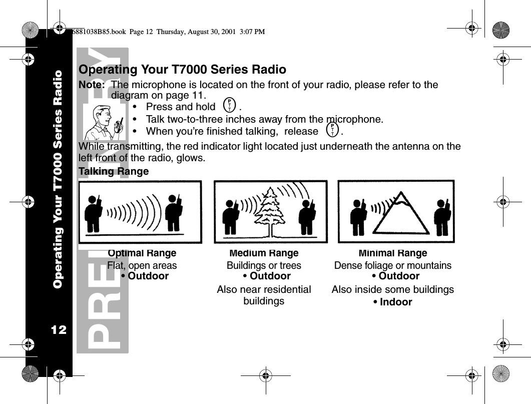 Operating Your T7000 Series Radio12PRELIMINARYOperating Your T7000 Series RadioNote:  The microphone is located on the front of your radio, please refer to the diagram on page 11.•Press and hold M..•Talk two-to-three inches away from the microphone. •When you’re finished talking,  release M.While transmitting, the red indicator light located just underneath the antenna on the left front of the radio, glows.Talking RangeOptimal RangeFlat, open areas Medium RangeBuildings or treesMinimal RangeDense foliage or mountains• Outdoor  • Outdoor Also near residential buildings• OutdoorAlso inside some buildings• Indoor6881038B85.book  Page 12  Thursday, August 30, 2001  3:07 PM