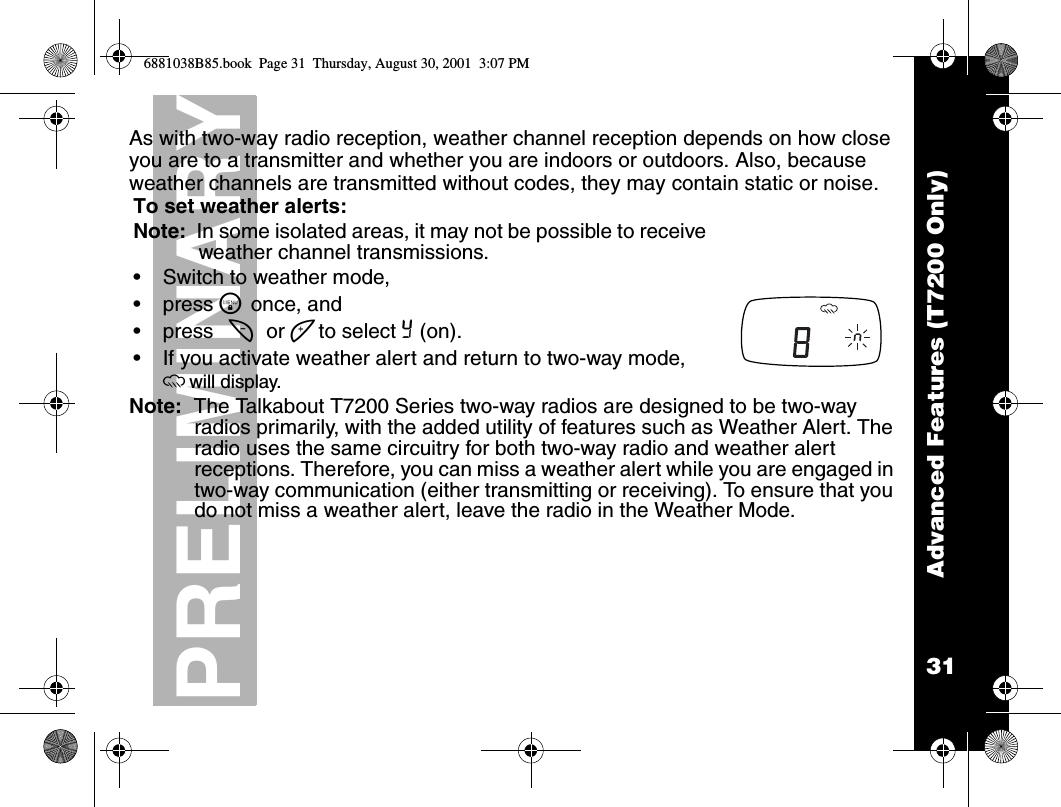 31PRELIMINARYAdvanced Features (T7200 Only)As with two-way radio reception, weather channel reception depends on how close you are to a transmitter and whether you are indoors or outdoors. Also, because weather channels are transmitted without codes, they may contain static or noise.Note:  The Talkabout T7200 Series two-way radios are designed to be two-way radios primarily, with the added utility of features such as Weather Alert. The radio uses the same circuitry for both two-way radio and weather alert receptions. Therefore, you can miss a weather alert while you are engaged in two-way communication (either transmitting or receiving). To ensure that you do not miss a weather alert, leave the radio in the Weather Mode.To set weather alerts:Note:  In some isolated areas, it may not be possible to receive weather channel transmissions.•Switch to weather mode, •press \ once, and •press [ or ] to select Y (on).•If you activate weather alert and return to two-way mode, owill display. 6881038B85.book  Page 31  Thursday, August 30, 2001  3:07 PM