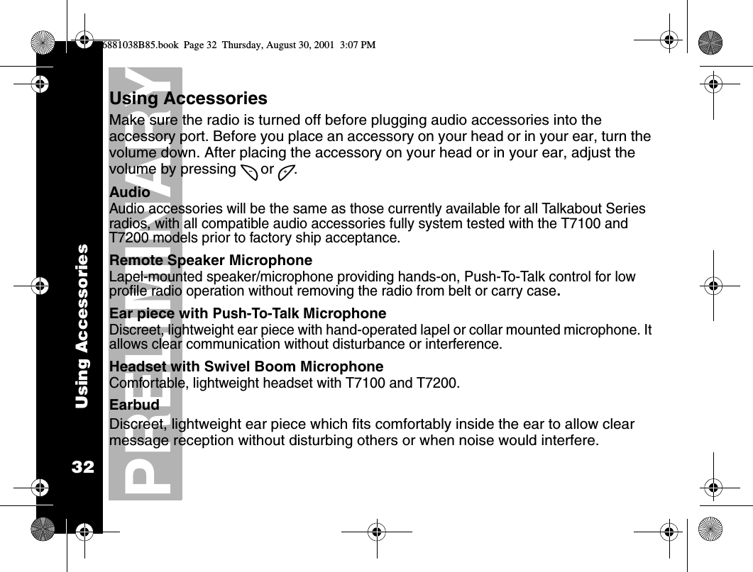 Using Accessories32PRELIMINARYUsing AccessoriesMake sure the radio is turned off before plugging audio accessories into the accessory port. Before you place an accessory on your head or in your ear, turn the volume down. After placing the accessory on your head or in your ear, adjust the volume by pressing [ or ].AudioAudio accessories will be the same as those currently available for all Talkabout Series radios, with all compatible audio accessories fully system tested with the T7100 and T7200 models prior to factory ship acceptance.Remote Speaker MicrophoneLapel-mounted speaker/microphone providing hands-on, Push-To-Talk control for low profile radio operation without removing the radio from belt or carry case.Ear piece with Push-To-Talk MicrophoneDiscreet, lightweight ear piece with hand-operated lapel or collar mounted microphone. It allows clear communication without disturbance or interference.Headset with Swivel Boom Microphone Comfortable, lightweight headset with T7100 and T7200.EarbudDiscreet, lightweight ear piece which fits comfortably inside the ear to allow clear message reception without disturbing others or when noise would interfere.6881038B85.book  Page 32  Thursday, August 30, 2001  3:07 PM