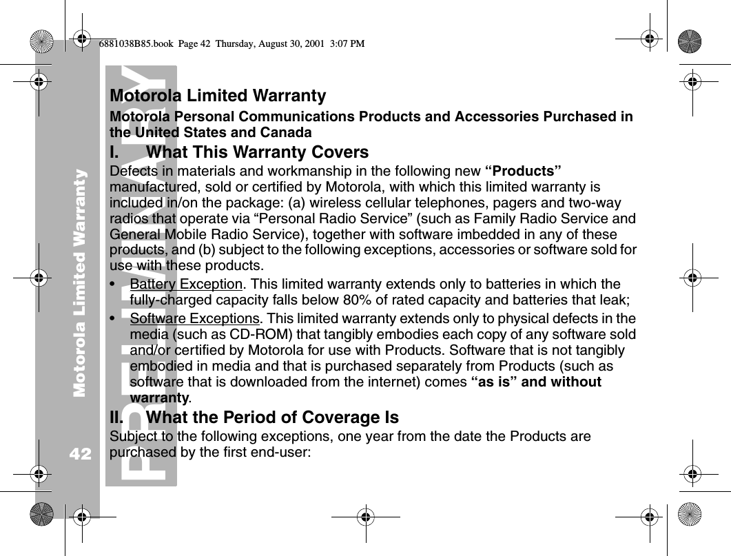 Motorola Limited Warranty42PRELIMINARYMotorola Limited Warranty Motorola Personal Communications Products and Accessories Purchased in the United States and CanadaI. What This Warranty Covers Defects in materials and workmanship in the following new “Products” manufactured, sold or certified by Motorola, with which this limited warranty is included in/on the package: (a) wireless cellular telephones, pagers and two-way radios that operate via “Personal Radio Service” (such as Family Radio Service and General Mobile Radio Service), together with software imbedded in any of these products, and (b) subject to the following exceptions, accessories or software sold for use with these products.•Battery Exception. This limited warranty extends only to batteries in which the fully-charged capacity falls below 80% of rated capacity and batteries that leak;•Software Exceptions. This limited warranty extends only to physical defects in the media (such as CD-ROM) that tangibly embodies each copy of any software sold and/or certified by Motorola for use with Products. Software that is not tangibly embodied in media and that is purchased separately from Products (such as software that is downloaded from the internet) comes “as is” and without warranty.II. What the Period of Coverage IsSubject to the following exceptions, one year from the date the Products are purchased by the first end-user:6881038B85.book  Page 42  Thursday, August 30, 2001  3:07 PM