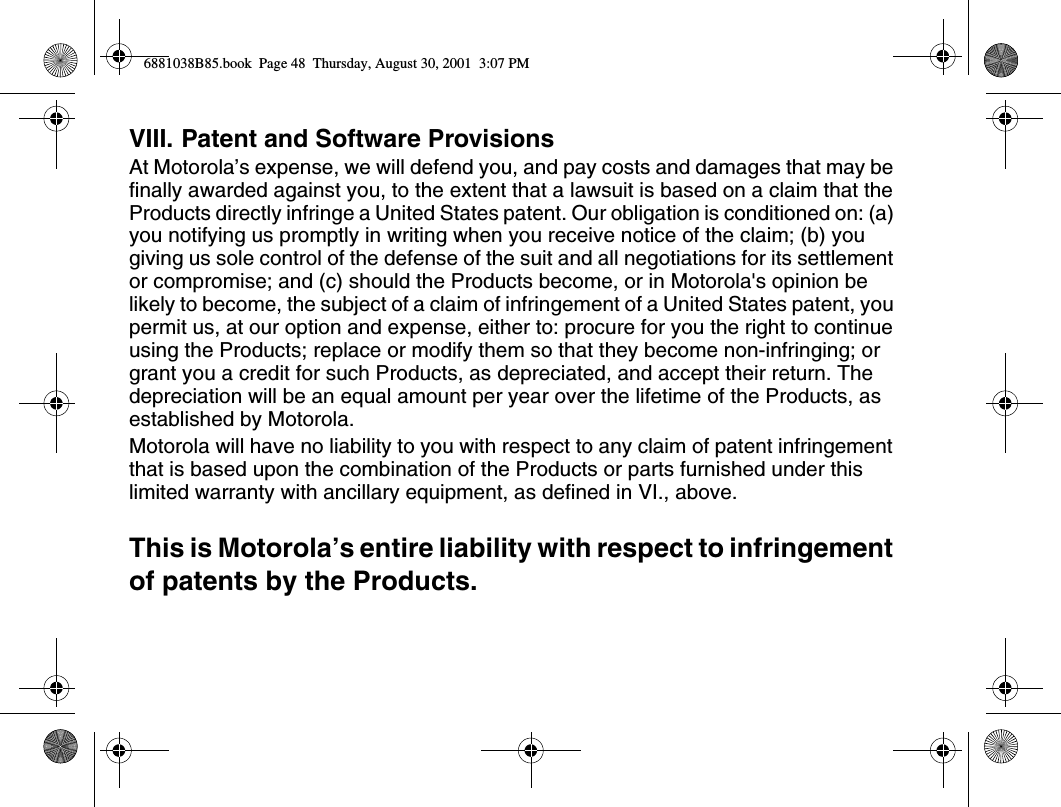 VIII. Patent and Software ProvisionsAt Motorola’s expense, we will defend you, and pay costs and damages that may be finally awarded against you, to the extent that a lawsuit is based on a claim that the Products directly infringe a United States patent. Our obligation is conditioned on: (a) you notifying us promptly in writing when you receive notice of the claim; (b) you giving us sole control of the defense of the suit and all negotiations for its settlement or compromise; and (c) should the Products become, or in Motorola&apos;s opinion be likely to become, the subject of a claim of infringement of a United States patent, you permit us, at our option and expense, either to: procure for you the right to continue using the Products; replace or modify them so that they become non-infringing; or grant you a credit for such Products, as depreciated, and accept their return. The depreciation will be an equal amount per year over the lifetime of the Products, as established by Motorola.Motorola will have no liability to you with respect to any claim of patent infringement that is based upon the combination of the Products or parts furnished under this limited warranty with ancillary equipment, as defined in VI., above.This is Motorola’s entire liability with respect to infringement of patents by the Products.6881038B85.book  Page 48  Thursday, August 30, 2001  3:07 PM