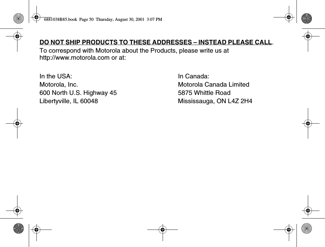 DO NOT SHIP PRODUCTS TO THESE ADDRESSES – INSTEAD PLEASE CALL. To correspond with Motorola about the Products, please write us at http://www.motorola.com or at:In the USA: In Canada:Motorola, Inc. Motorola Canada Limited600 North U.S. Highway 45 5875 Whittle RoadLibertyville, IL 60048 Mississauga, ON L4Z 2H4 6881038B85.book  Page 50  Thursday, August 30, 2001  3:07 PM