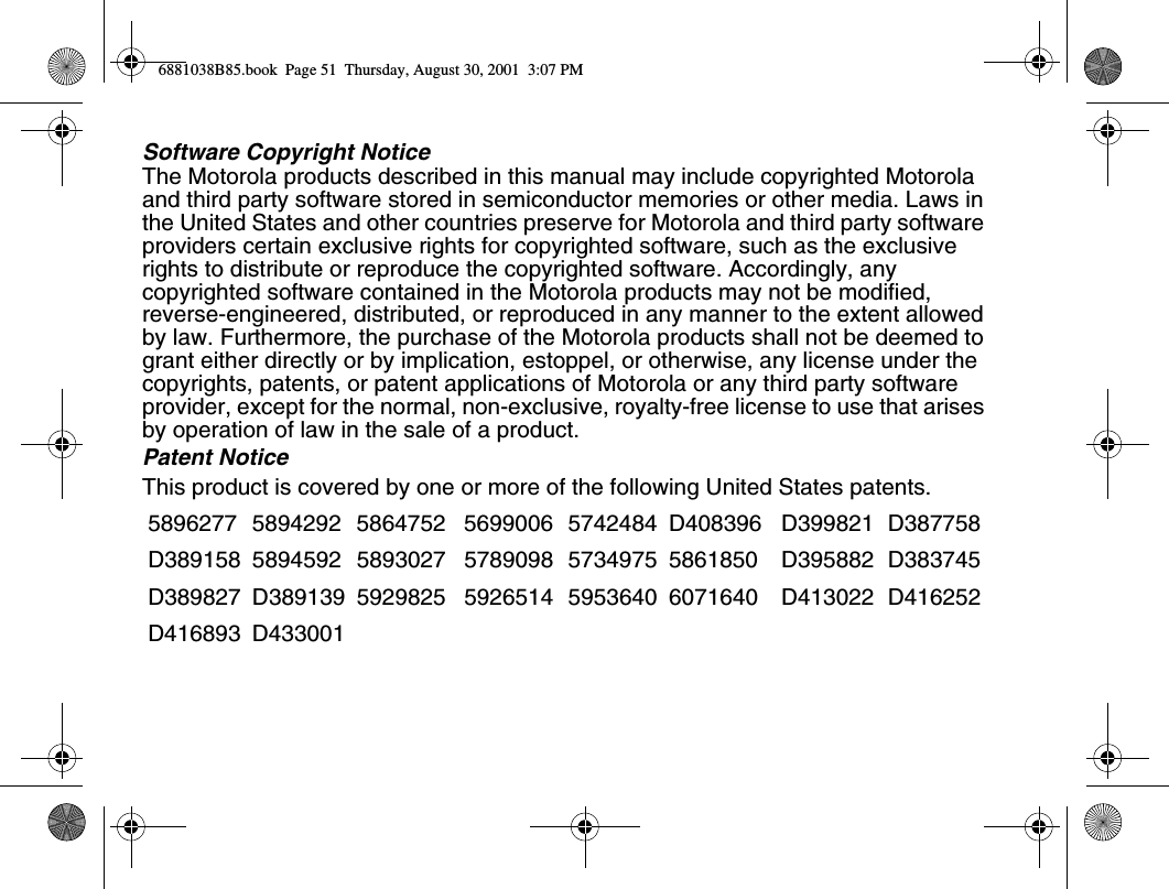 Software Copyright NoticeThe Motorola products described in this manual may include copyrighted Motorola and third party software stored in semiconductor memories or other media. Laws in the United States and other countries preserve for Motorola and third party software providers certain exclusive rights for copyrighted software, such as the exclusive rights to distribute or reproduce the copyrighted software. Accordingly, any copyrighted software contained in the Motorola products may not be modified, reverse-engineered, distributed, or reproduced in any manner to the extent allowed by law. Furthermore, the purchase of the Motorola products shall not be deemed to grant either directly or by implication, estoppel, or otherwise, any license under the copyrights, patents, or patent applications of Motorola or any third party software provider, except for the normal, non-exclusive, royalty-free license to use that arises by operation of law in the sale of a product.Patent NoticeThis product is covered by one or more of the following United States patents.5896277 5894292 5864752 5699006 5742484 D408396 D399821 D387758D389158 5894592 5893027 5789098 5734975 5861850 D395882 D383745D389827 D389139 5929825 5926514 5953640 6071640 D413022 D416252D416893 D4330016881038B85.book  Page 51  Thursday, August 30, 2001  3:07 PM