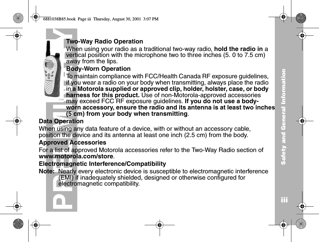 Safety and General InformationiiiPRELIMINARYTwo-Way Radio OperationWhen using your radio as a traditional two-way radio, hold the radio in a vertical position with the microphone two to three inches (5. 0 to 7.5 cm) away from the lips.Body-Worn OperationTo maintain compliance with FCC/Health Canada RF exposure guidelines, if you wear a radio on your body when transmitting, always place the radio in a Motorola supplied or approved clip, holder, holster, case, or body harness for this product. Use of non-Motorola-approved accessories may exceed FCC RF exposure guidelines. If you do not use a body-worn accessory, ensure the radio and its antenna is at least two inches (5 cm) from your body when transmitting.Data OperationWhen using any data feature of a device, with or without an accessory cable, position the device and its antenna at least one inch (2.5 cm) from the body.Approved AccessoriesFor a list of approved Motorola accessories refer to the Two-Way Radio section of www.motorola.com/store.Electromagnetic Interference/CompatibilityNote:  Nearly every electronic device is susceptible to electromagnetic interference (EMI) if inadequately shielded, designed or otherwise configured for electromagnetic compatibility.6881038B85.book  Page iii  Thursday, August 30, 2001  3:07 PM