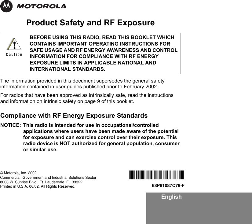 EnglishProduct Safety and RF ExposureThe information provided in this document supersedes the general safety information contained in user guides published prior to February 2002.For radios that have been approved as intrinsically safe, read the instructions and information on intrinsic safety on page 9 of this booklet. Compliance with RF Energy Exposure Standards NOTICE: This radio is intended for use in occupational/controlled applications where users have been made aware of the potential for exposure and can exercise control over their exposure. This radio device is NOT authorized for general population, consumer or similar use.BEFORE USING THIS RADIO, READ THIS BOOKLET WHICH CONTAINS IMPORTANT OPERATING INSTRUCTIONS FOR SAFE USAGE AND RF ENERGY AWARENESS AND CONTROL INFORMATION FOR COMPLIANCE WITH RF ENERGY EXPOSURE LIMITS IN APPLICABLE NATIONAL AND INTERNATIONAL STANDARDS.!C a u t i o n*6881087C79*68P81087C79-F© Motorola, Inc. 2002.Commercial, Government and Industrial Solutions Sector8000 W. Sunrise Blvd., Ft. Lauderdale, FL 33322Printed in U.S.A. 06/02. All Rights Reserved.