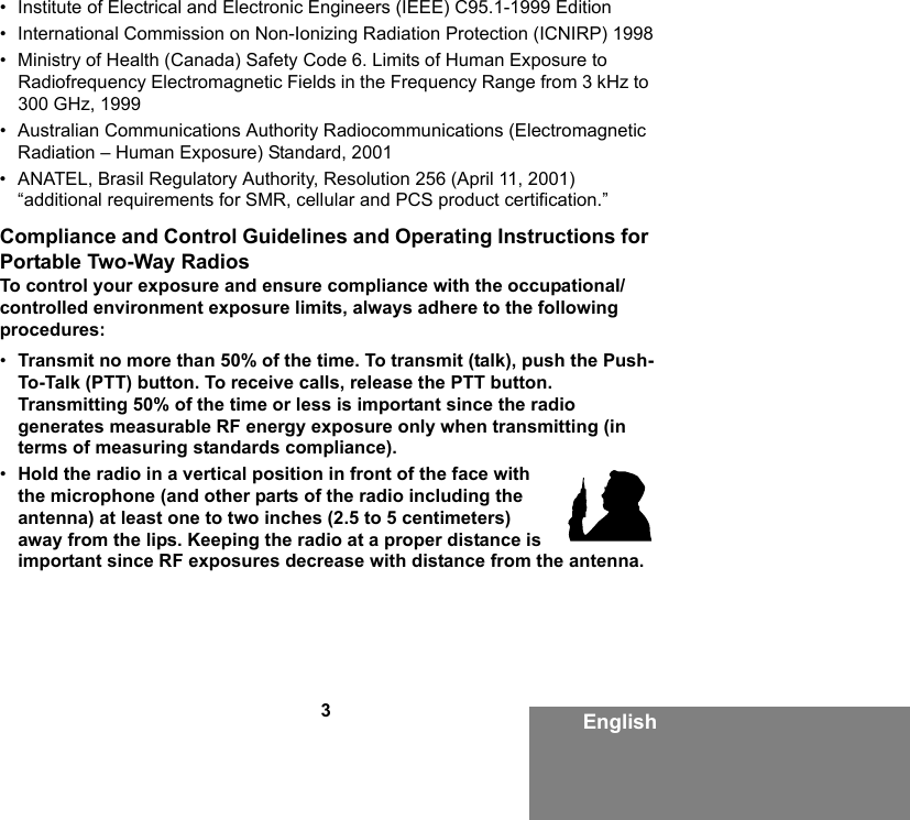 3English• Institute of Electrical and Electronic Engineers (IEEE) C95.1-1999 Edition• International Commission on Non-Ionizing Radiation Protection (ICNIRP) 1998• Ministry of Health (Canada) Safety Code 6. Limits of Human Exposure to Radiofrequency Electromagnetic Fields in the Frequency Range from 3 kHz to 300 GHz, 1999• Australian Communications Authority Radiocommunications (Electromagnetic Radiation – Human Exposure) Standard, 2001• ANATEL, Brasil Regulatory Authority, Resolution 256 (April 11, 2001) “additional requirements for SMR, cellular and PCS product certification.”Compliance and Control Guidelines and Operating Instructions for Portable Two-Way RadiosTo control your exposure and ensure compliance with the occupational/controlled environment exposure limits, always adhere to the following procedures:•Transmit no more than 50% of the time. To transmit (talk), push the Push-To-Talk (PTT) button. To receive calls, release the PTT button. Transmitting 50% of the time or less is important since the radio generates measurable RF energy exposure only when transmitting (in terms of measuring standards compliance).•Hold the radio in a vertical position in front of the face with the microphone (and other parts of the radio including the antenna) at least one to two inches (2.5 to 5 centimeters) away from the lips. Keeping the radio at a proper distance is important since RF exposures decrease with distance from the antenna.