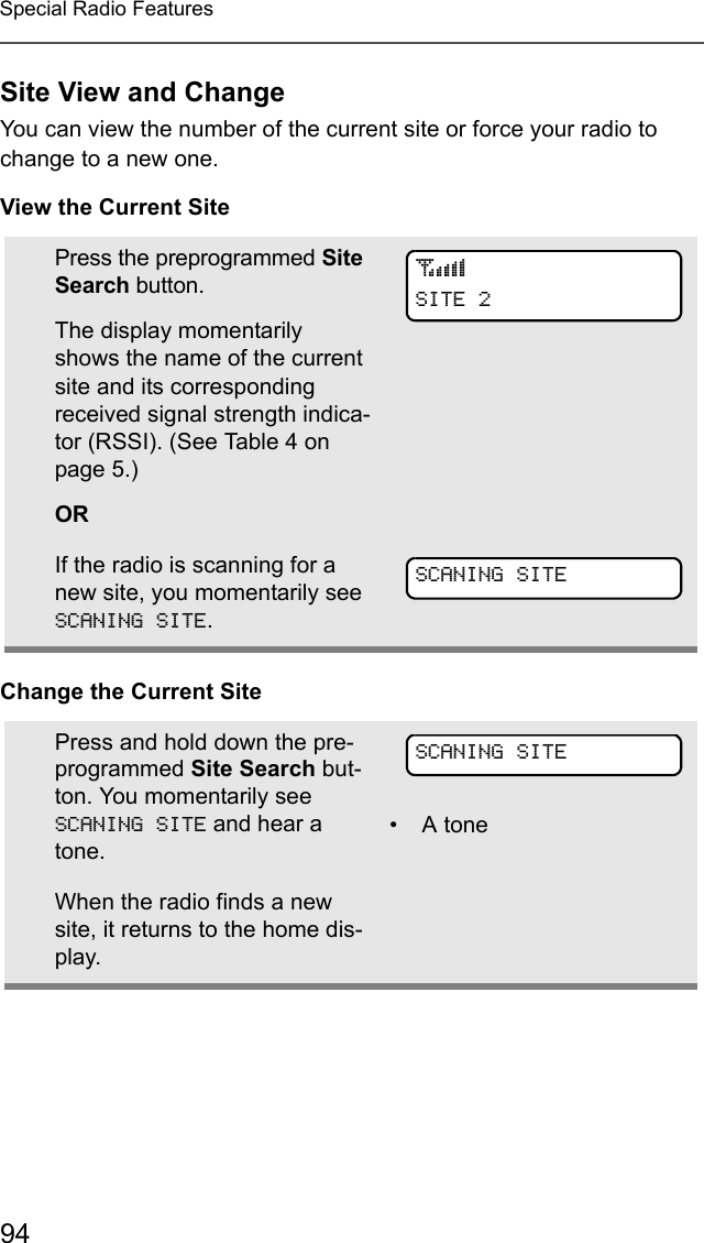 94Special Radio FeaturesSite View and ChangeYou can view the number of the current site or force your radio to change to a new one.View the Current SiteChange the Current SitePress the preprogrammed Site Search button. The display momentarily shows the name of the current site and its corresponding received signal strength indica-tor (RSSI). (See Table 4 on page 5.)ORIf the radio is scanning for a new site, you momentarily see SCANING SITE.Press and hold down the pre-programmed Site Search but-ton. You momentarily see SCANING SITE and hear a tone.• A toneWhen the radio finds a new site, it returns to the home dis-play.sSITE 2SCANING SITESCANING SITE