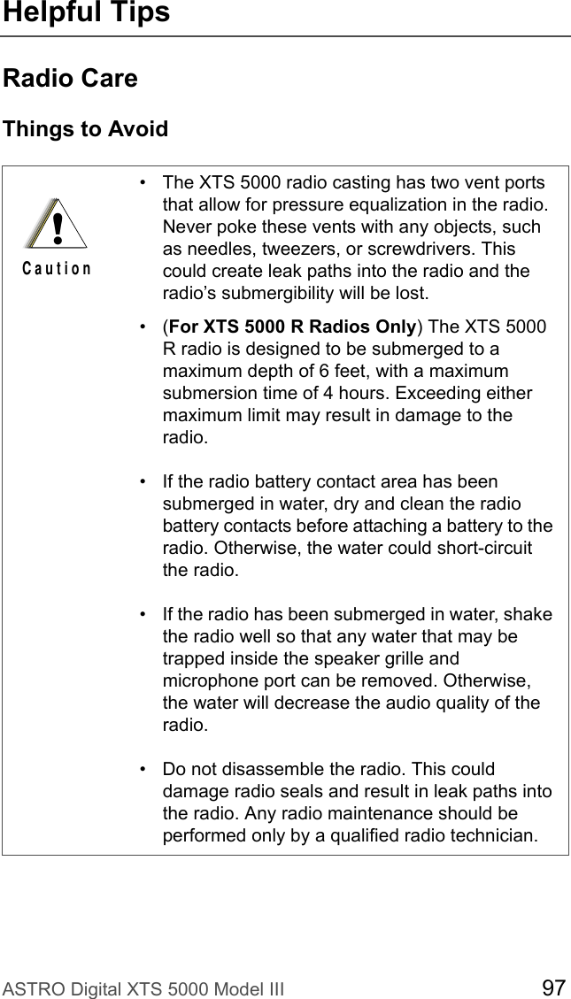 ASTRO Digital XTS 5000 Model III 97Helpful TipsRadio CareThings to Avoid• The XTS 5000 radio casting has two vent ports that allow for pressure equalization in the radio. Never poke these vents with any objects, such as needles, tweezers, or screwdrivers. This could create leak paths into the radio and the radio’s submergibility will be lost.•(For XTS 5000 R Radios Only) The XTS 5000 R radio is designed to be submerged to a maximum depth of 6 feet, with a maximum submersion time of 4 hours. Exceeding either maximum limit may result in damage to the radio.• If the radio battery contact area has been submerged in water, dry and clean the radio battery contacts before attaching a battery to the radio. Otherwise, the water could short-circuit the radio.• If the radio has been submerged in water, shake the radio well so that any water that may be trapped inside the speaker grille and microphone port can be removed. Otherwise, the water will decrease the audio quality of the radio.• Do not disassemble the radio. This could damage radio seals and result in leak paths into the radio. Any radio maintenance should be performed only by a qualified radio technician.!C a u t i o n