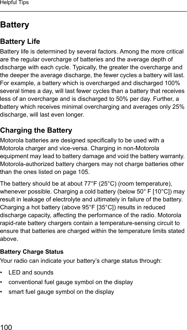 100Helpful TipsBatteryBattery LifeBattery life is determined by several factors. Among the more critical are the regular overcharge of batteries and the average depth of discharge with each cycle. Typically, the greater the overcharge and the deeper the average discharge, the fewer cycles a battery will last. For example, a battery which is overcharged and discharged 100% several times a day, will last fewer cycles than a battery that receives less of an overcharge and is discharged to 50% per day. Further, a battery which receives minimal overcharging and averages only 25% discharge, will last even longer.Charging the BatteryMotorola batteries are designed specifically to be used with a Motorola charger and vice-versa. Charging in non-Motorola equipment may lead to battery damage and void the battery warranty. Motorola-authorized battery chargers may not charge batteries other than the ones listed on page 105.The battery should be at about 77°F (25°C) (room temperature), whenever possible. Charging a cold battery (below 50° F [10°C]) may result in leakage of electrolyte and ultimately in failure of the battery. Charging a hot battery (above 95°F [35°C]) results in reduced discharge capacity, affecting the performance of the radio. Motorola rapid-rate battery chargers contain a temperature-sensing circuit to ensure that batteries are charged within the temperature limits stated above.Battery Charge StatusYour radio can indicate your battery’s charge status through:• LED and sounds• conventional fuel gauge symbol on the display• smart fuel gauge symbol on the display