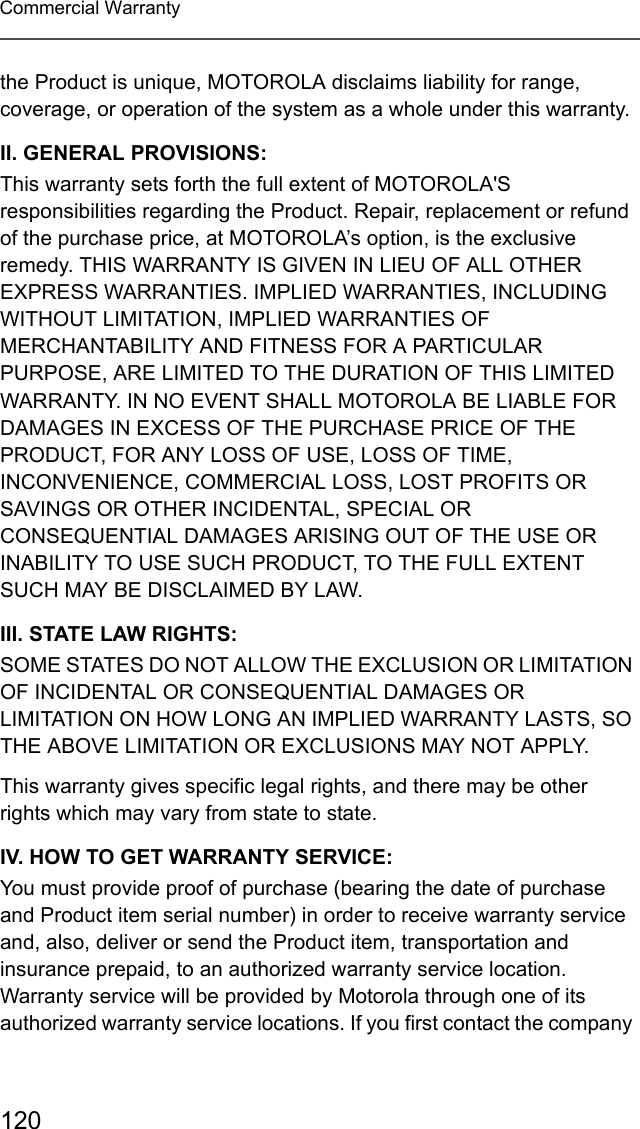 120Commercial Warrantythe Product is unique, MOTOROLA disclaims liability for range, coverage, or operation of the system as a whole under this warranty.II. GENERAL PROVISIONS:This warranty sets forth the full extent of MOTOROLA&apos;S responsibilities regarding the Product. Repair, replacement or refund of the purchase price, at MOTOROLA’s option, is the exclusive remedy. THIS WARRANTY IS GIVEN IN LIEU OF ALL OTHER EXPRESS WARRANTIES. IMPLIED WARRANTIES, INCLUDING WITHOUT LIMITATION, IMPLIED WARRANTIES OF MERCHANTABILITY AND FITNESS FOR A PARTICULAR PURPOSE, ARE LIMITED TO THE DURATION OF THIS LIMITED WARRANTY. IN NO EVENT SHALL MOTOROLA BE LIABLE FOR DAMAGES IN EXCESS OF THE PURCHASE PRICE OF THE PRODUCT, FOR ANY LOSS OF USE, LOSS OF TIME, INCONVENIENCE, COMMERCIAL LOSS, LOST PROFITS OR SAVINGS OR OTHER INCIDENTAL, SPECIAL OR CONSEQUENTIAL DAMAGES ARISING OUT OF THE USE OR INABILITY TO USE SUCH PRODUCT, TO THE FULL EXTENT SUCH MAY BE DISCLAIMED BY LAW.III. STATE LAW RIGHTS:SOME STATES DO NOT ALLOW THE EXCLUSION OR LIMITATION OF INCIDENTAL OR CONSEQUENTIAL DAMAGES OR LIMITATION ON HOW LONG AN IMPLIED WARRANTY LASTS, SO THE ABOVE LIMITATION OR EXCLUSIONS MAY NOT APPLY. This warranty gives specific legal rights, and there may be other rights which may vary from state to state.IV. HOW TO GET WARRANTY SERVICE:You must provide proof of purchase (bearing the date of purchase and Product item serial number) in order to receive warranty service and, also, deliver or send the Product item, transportation and insurance prepaid, to an authorized warranty service location. Warranty service will be provided by Motorola through one of its authorized warranty service locations. If you first contact the company 