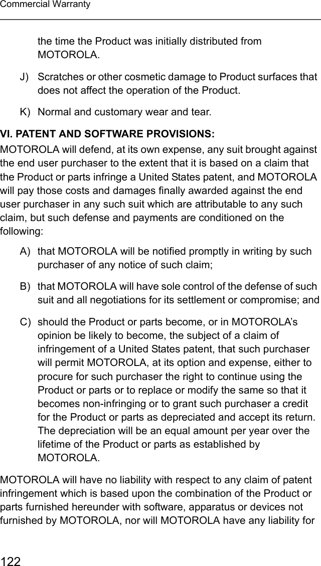 122Commercial Warrantythe time the Product was initially distributed from MOTOROLA.J) Scratches or other cosmetic damage to Product surfaces that does not affect the operation of the Product.K) Normal and customary wear and tear.VI. PATENT AND SOFTWARE PROVISIONS:MOTOROLA will defend, at its own expense, any suit brought against the end user purchaser to the extent that it is based on a claim that the Product or parts infringe a United States patent, and MOTOROLA will pay those costs and damages finally awarded against the end user purchaser in any such suit which are attributable to any such claim, but such defense and payments are conditioned on the following:A) that MOTOROLA will be notified promptly in writing by such purchaser of any notice of such claim;B) that MOTOROLA will have sole control of the defense of such suit and all negotiations for its settlement or compromise; andC) should the Product or parts become, or in MOTOROLA’s opinion be likely to become, the subject of a claim of infringement of a United States patent, that such purchaser will permit MOTOROLA, at its option and expense, either to procure for such purchaser the right to continue using the Product or parts or to replace or modify the same so that it becomes non-infringing or to grant such purchaser a credit for the Product or parts as depreciated and accept its return. The depreciation will be an equal amount per year over the lifetime of the Product or parts as established by MOTOROLA.MOTOROLA will have no liability with respect to any claim of patent infringement which is based upon the combination of the Product or parts furnished hereunder with software, apparatus or devices not furnished by MOTOROLA, nor will MOTOROLA have any liability for 
