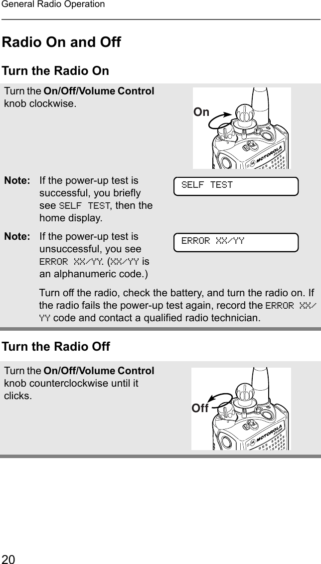 20General Radio OperationRadio On and OffTurn the Radio OnTurn the Radio OffTurn the On/Off/Volume Control knob clockwise.Note: If the power-up test is successful, you briefly see SELF TEST, then the home display.Note: If the power-up test is unsuccessful, you see ERROR XX/YY. (XX/YY is an alphanumeric code.) Turn off the radio, check the battery, and turn the radio on. If the radio fails the power-up test again, record the ERROR XX/YY code and contact a qualified radio technician.Turn the On/Off/Volume Control knob counterclockwise until it clicks.OnSELF TESTERROR XX/YYOff