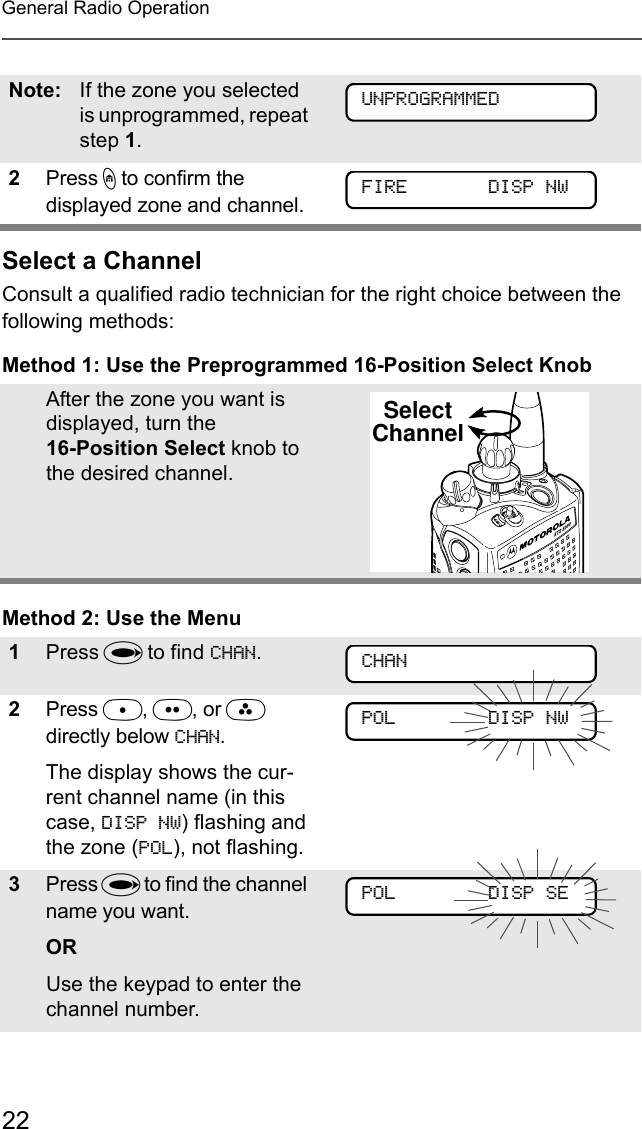 22General Radio OperationSelect a ChannelConsult a qualified radio technician for the right choice between the following methods:Method 1: Use the Preprogrammed 16-Position Select KnobMethod 2: Use the MenuNote: If the zone you selected is unprogrammed, repeat step 1.2Press h to confirm the displayed zone and channel. After the zone you want is displayed, turn the 16-Position Select knob to the desired channel.1Press U to find CHAN.2Press D, E, or F directly below CHAN.The display shows the cur-rent channel name (in this case, DISP NW) flashing and the zone (POL), not flashing.3Press U to find the channel name you want. ORUse the keypad to enter the channel number.FIRE       DISP NWUNPROGRAMMEDFIRE       DISP NWSelectChannelCHANPOL        DISP NWPOL        DISP SE