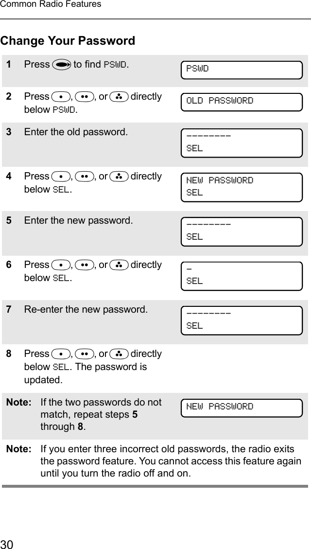 30Common Radio FeaturesChange Your Password1Press U to find PSWD.2Press D, E, or F directly below PSWD. 3Enter the old password.4Press D, E, or F directly below SEL.5Enter the new password.6Press D, E, or F directly below SEL.7Re-enter the new password.8Press D, E, or F directly below SEL. The password is updated.Note: If the two passwords do not match, repeat steps 5 through 8.Note: If you enter three incorrect old passwords, the radio exits the password feature. You cannot access this feature again until you turn the radio off and on.PSWDOLD PASSWORD--------SELNEW PASSWORDSEL--------SEL-SEL--------SELNEW PASSWORD