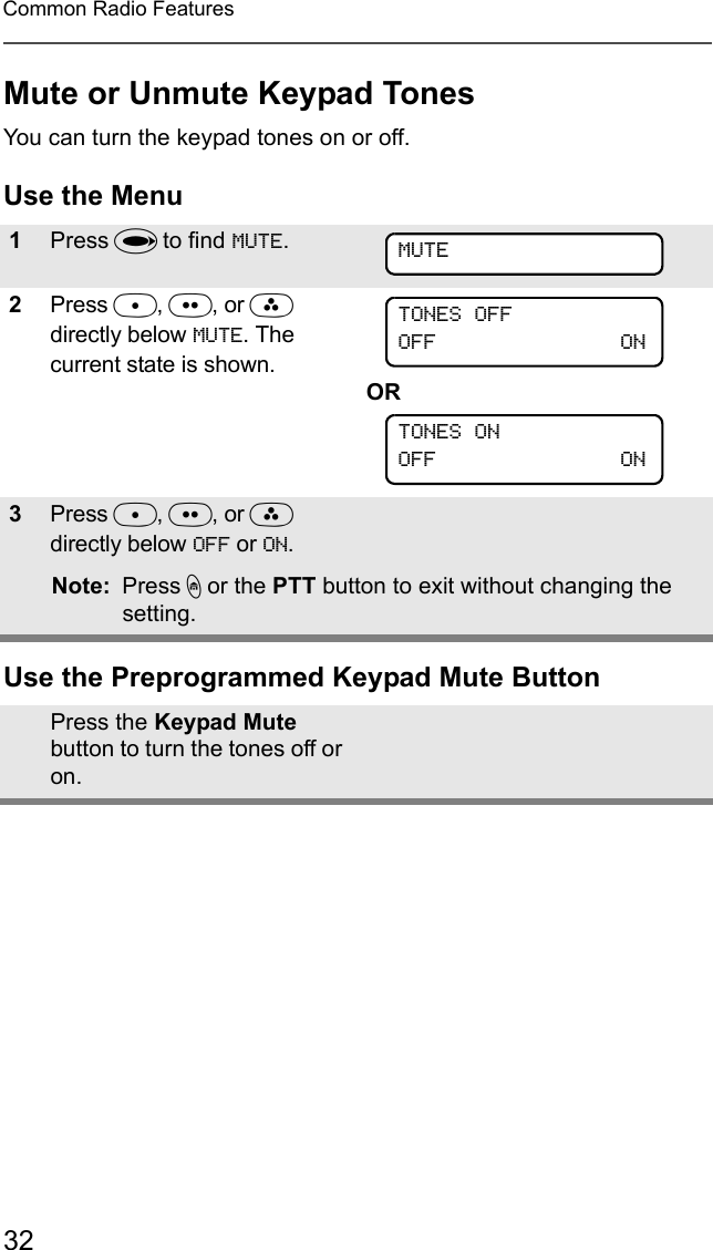 32Common Radio FeaturesMute or Unmute Keypad TonesYou can turn the keypad tones on or off.Use the MenuUse the Preprogrammed Keypad Mute Button1Press U to find MUTE. 2Press D, E, or F directly below MUTE. The current state is shown.OR3Press D, E, or F directly below OFF or ON.Note: Press h or the PTT button to exit without changing the setting.Press the Keypad Mute button to turn the tones off or on.MUTETONES OFFOFF                                     ONTONES ONOFF                                     ON