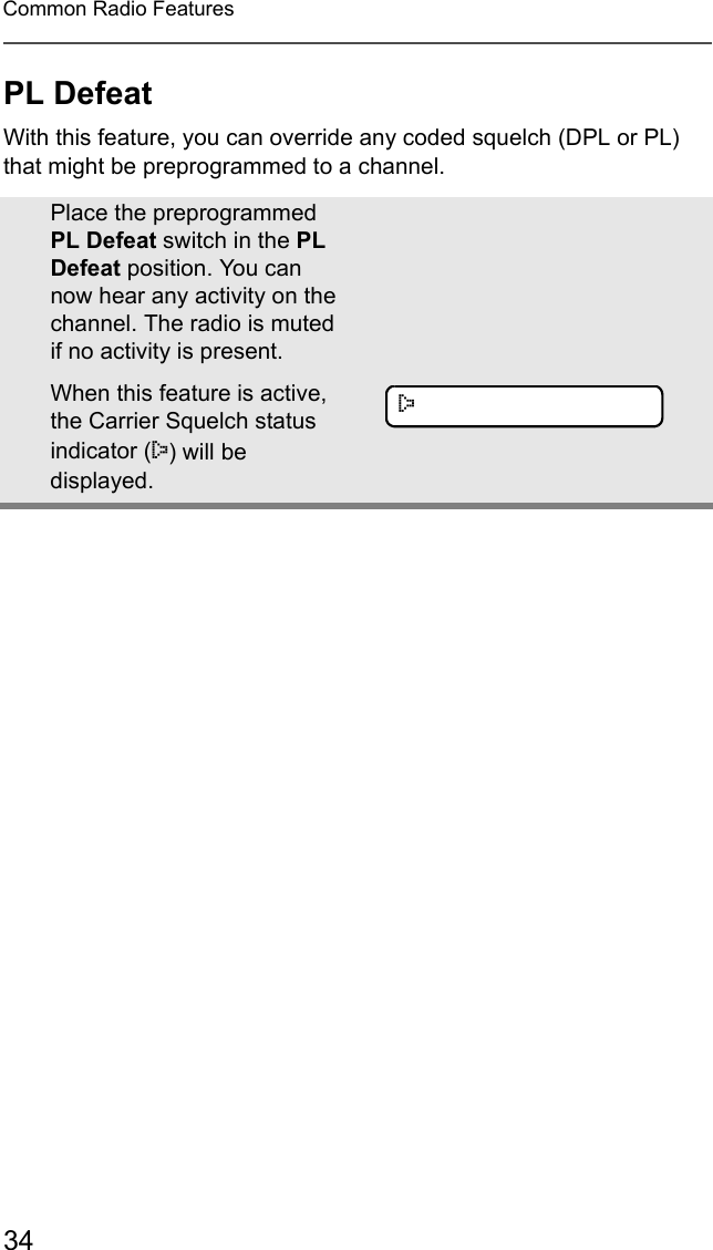 34Common Radio FeaturesPL DefeatWith this feature, you can override any coded squelch (DPL or PL) that might be preprogrammed to a channel.Place the preprogrammed PL Defeat switch in the PL Defeat position. You can now hear any activity on the channel. The radio is muted if no activity is present.When this feature is active, the Carrier Squelch status indicator (C) will be displayed.C