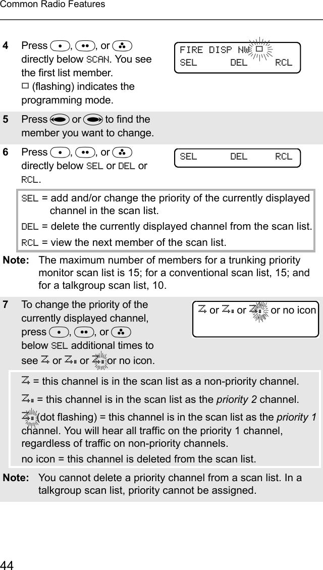 44Common Radio Features4Press D, E, or F directly below SCAN. You see the first list member. p (flashing) indicates the programming mode.5Press V or U to find the member you want to change.6Press D, E, or F directly below SEL or DEL or RCL.SEL = add and/or change the priority of the currently displayed channel in the scan list.DEL = delete the currently displayed channel from the scan list.RCL = view the next member of the scan list.Note: The maximum number of members for a trunking priority monitor scan list is 15; for a conventional scan list, 15; and for a talkgroup scan list, 10.7To change the priority of the currently displayed channel, press D, E, or F below SEL additional times to see T or S or S or no icon.T = this channel is in the scan list as a non-priority channel.S = this channel is in the scan list as the priority 2 channel.S (dot flashing) = this channel is in the scan list as the priority 1 channel. You will hear all traffic on the priority 1 channel, regardless of traffic on non-priority channels.no icon = this channel is deleted from the scan list.Note: You cannot delete a priority channel from a scan list. In a talkgroup scan list, priority cannot be assigned.FIRE DISP NW pSEL      DEL     RCLSEL      DEL     RCLT or S or S   or no icon