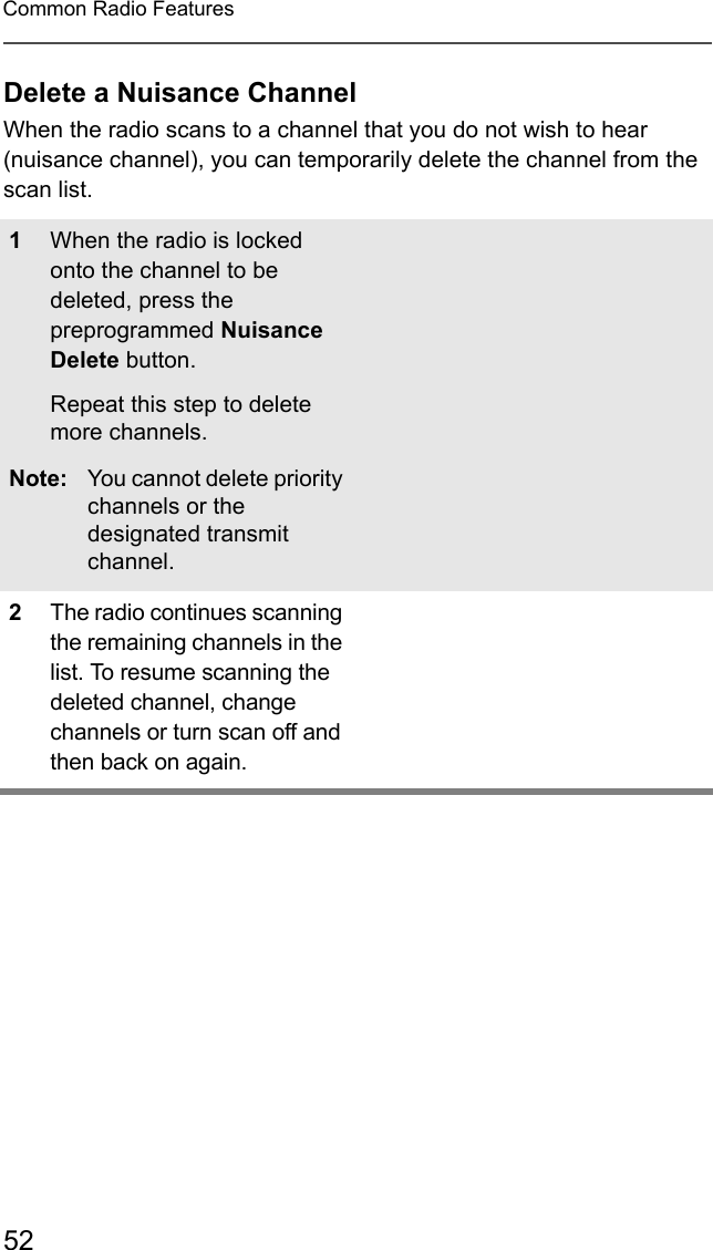 52Common Radio FeaturesDelete a Nuisance ChannelWhen the radio scans to a channel that you do not wish to hear (nuisance channel), you can temporarily delete the channel from the scan list.1When the radio is locked onto the channel to be deleted, press the preprogrammed Nuisance Delete button.Repeat this step to delete more channels.Note: You cannot delete priority channels or the designated transmit channel.2The radio continues scanning the remaining channels in the list. To resume scanning the deleted channel, change channels or turn scan off and then back on again.