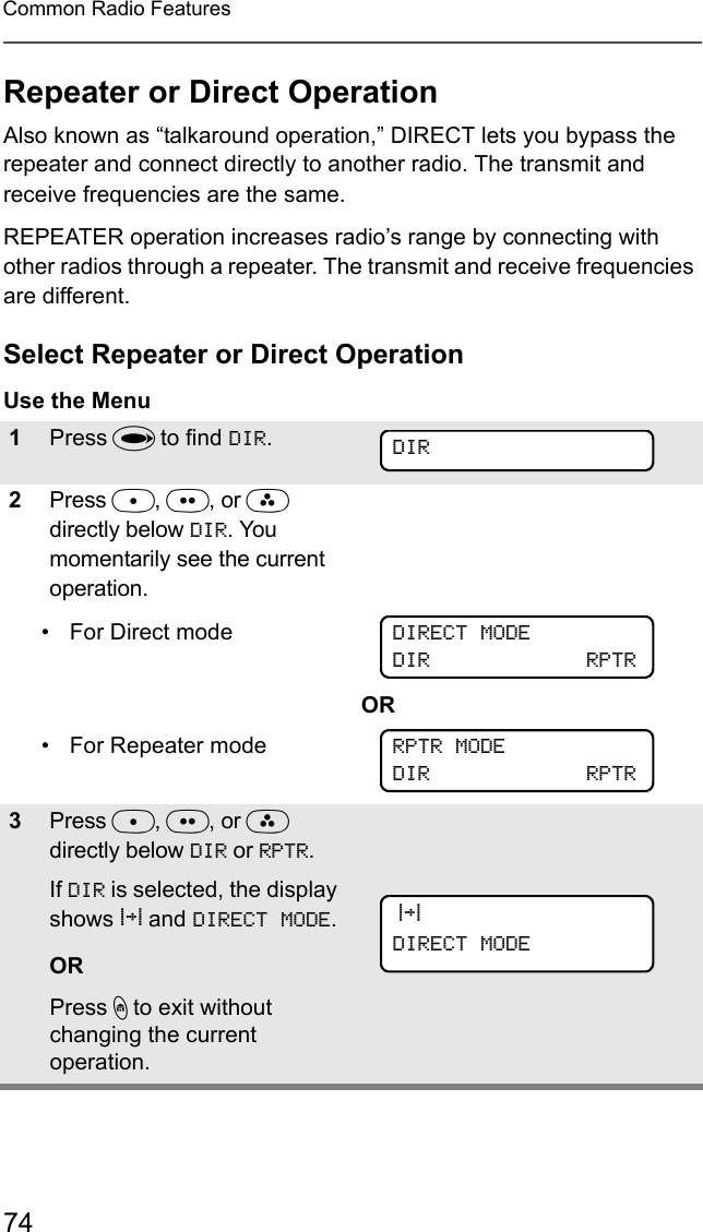 74Common Radio FeaturesRepeater or Direct OperationAlso known as “talkaround operation,” DIRECT lets you bypass the repeater and connect directly to another radio. The transmit and receive frequencies are the same.REPEATER operation increases radio’s range by connecting with other radios through a repeater. The transmit and receive frequencies are different.Select Repeater or Direct OperationUse the Menu1Press U to find DIR.2Press D, E, or F directly below DIR. You momentarily see the current operation.• For Direct mode• For Repeater modeOR3Press D, E, or F directly below DIR or RPTR. If DIR is selected, the display shows r and DIRECT MODE.ORPress h to exit without changing the current operation.DIRDIRECT MODEDIR             RPTRRPTR MODEDIR             RPTR rDIRECT MODE