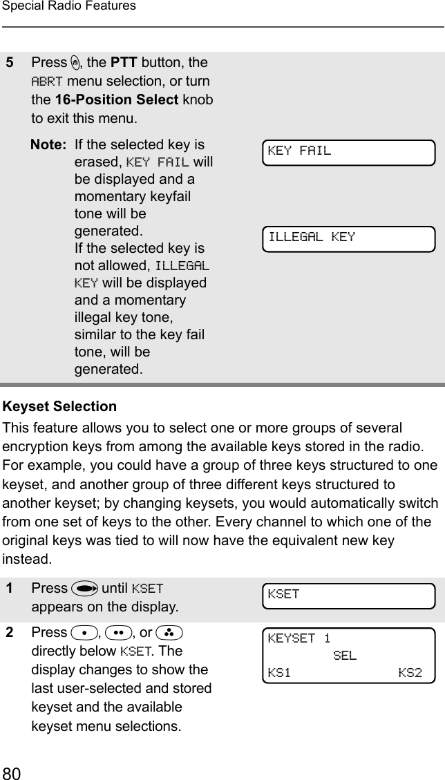 80Special Radio FeaturesKeyset SelectionThis feature allows you to select one or more groups of several encryption keys from among the available keys stored in the radio. For example, you could have a group of three keys structured to one keyset, and another group of three different keys structured to another keyset; by changing keysets, you would automatically switch from one set of keys to the other. Every channel to which one of the original keys was tied to will now have the equivalent new key instead.5Press h, the PTT button, the ABRT menu selection, or turn the 16-Position Select knob to exit this menu. Note: If the selected key is erased, KEY FAIL will be displayed and a momentary keyfail tone will be generated.If the selected key is not allowed, ILLEGAL KEY will be displayed and a momentary illegal key tone, similar to the key fail tone, will be generated.1Press U until KSET appears on the display.2Press D, E, or F  directly below KSET. The display changes to show the last user-selected and stored keyset and the available keyset menu selections.KEY FAILILLEGAL KEYKSETKEYSET 1SELKS1 KS2