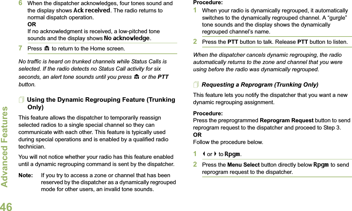 Advanced FeaturesEnglish466When the dispatcher acknowledges, four tones sound and the display shows Ack received. The radio returns to normal dispatch operation.ORIf no acknowledgment is received, a low-pitched tone sounds and the display shows No acknowledge.7Press H to return to the Home screen.No traffic is heard on trunked channels while Status Calls is selected. If the radio detects no Status Call activity for six seconds, an alert tone sounds until you press H or the PTT button.Using the Dynamic Regrouping Feature (Trunking Only)This feature allows the dispatcher to temporarily reassign selected radios to a single special channel so they can communicate with each other. This feature is typically used during special operations and is enabled by a qualified radio technician. You will not notice whether your radio has this feature enabled until a dynamic regrouping command is sent by the dispatcher.Note: If you try to access a zone or channel that has been reserved by the dispatcher as a dynamically regrouped mode for other users, an invalid tone sounds.Procedure:1When your radio is dynamically regrouped, it automatically switches to the dynamically regrouped channel. A “gurgle” tone sounds and the display shows the dynamically regrouped channel’s name.2Press the PTT button to talk. Release PTT button to listen.When the dispatcher cancels dynamic regrouping, the radio automatically returns to the zone and channel that you were using before the radio was dynamically regrouped.Requesting a Reprogram (Trunking Only)This feature lets you notify the dispatcher that you want a new dynamic regrouping assignment.Procedure:Press the preprogrammed Reprogram Request button to send reprogram request to the dispatcher and proceed to Step 3.ORFollow the procedure below. 1&lt; or &gt; to Rpgm.2Press the Menu Select button directly below Rpgm to send reprogram request to the dispatcher.