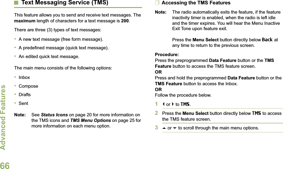 Advanced FeaturesEnglish66Text Messaging Service (TMS)This feature allows you to send and receive text messages. The maximum length of characters for a text message is 200.There are three (3) types of text messages:•A new text message (free form message).•A predefined message (quick text message).•An edited quick text message.The main menu consists of the following options:•Inbox•Compose•Drafts•SentNote: See Status Icons on page 20 for more information on the TMS icons and TMS Menu Options on page 25 for more information on each menu option.Accessing the TMS FeaturesNote: The radio automatically exits the feature, if the feature inactivity timer is enabled, when the radio is left idle and the timer expires. You will hear the Menu Inactive Exit Tone upon feature exit.Press the Menu Select button directly below Back at any time to return to the previous screen.Procedure:Press the preprogrammed Data Feature button or the TMS Feature button to access the TMS feature screen.ORPress and hold the preprogrammed Data Feature button or the TMS Feature button to access the Inbox.ORFollow the procedure below.1&lt; or &gt; to TMS.2Press the Menu Select button directly below TMS to access the TMS feature screen.3U or D to scroll through the main menu options.