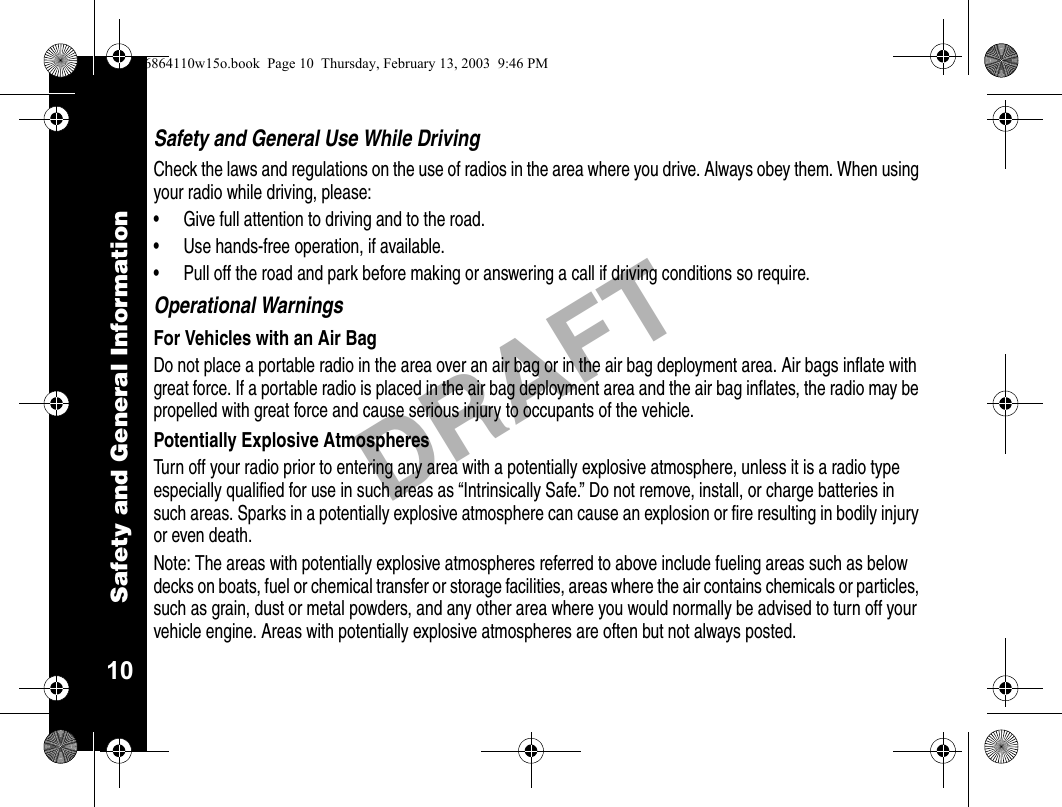 Safety and General Information10DRAFTSafety and General Use While DrivingCheck the laws and regulations on the use of radios in the area where you drive. Always obey them. When using your radio while driving, please:• Give full attention to driving and to the road.• Use hands-free operation, if available.• Pull off the road and park before making or answering a call if driving conditions so require.Operational WarningsFor Vehicles with an Air BagDo not place a portable radio in the area over an air bag or in the air bag deployment area. Air bags inflate with great force. If a portable radio is placed in the air bag deployment area and the air bag inflates, the radio may be propelled with great force and cause serious injury to occupants of the vehicle.Potentially Explosive AtmospheresTurn off your radio prior to entering any area with a potentially explosive atmosphere, unless it is a radio type especially qualified for use in such areas as “Intrinsically Safe.” Do not remove, install, or charge batteries in such areas. Sparks in a potentially explosive atmosphere can cause an explosion or fire resulting in bodily injury or even death.Note: The areas with potentially explosive atmospheres referred to above include fueling areas such as below decks on boats, fuel or chemical transfer or storage facilities, areas where the air contains chemicals or particles, such as grain, dust or metal powders, and any other area where you would normally be advised to turn off your vehicle engine. Areas with potentially explosive atmospheres are often but not always posted.6864110w15o.book  Page 10  Thursday, February 13, 2003  9:46 PM
