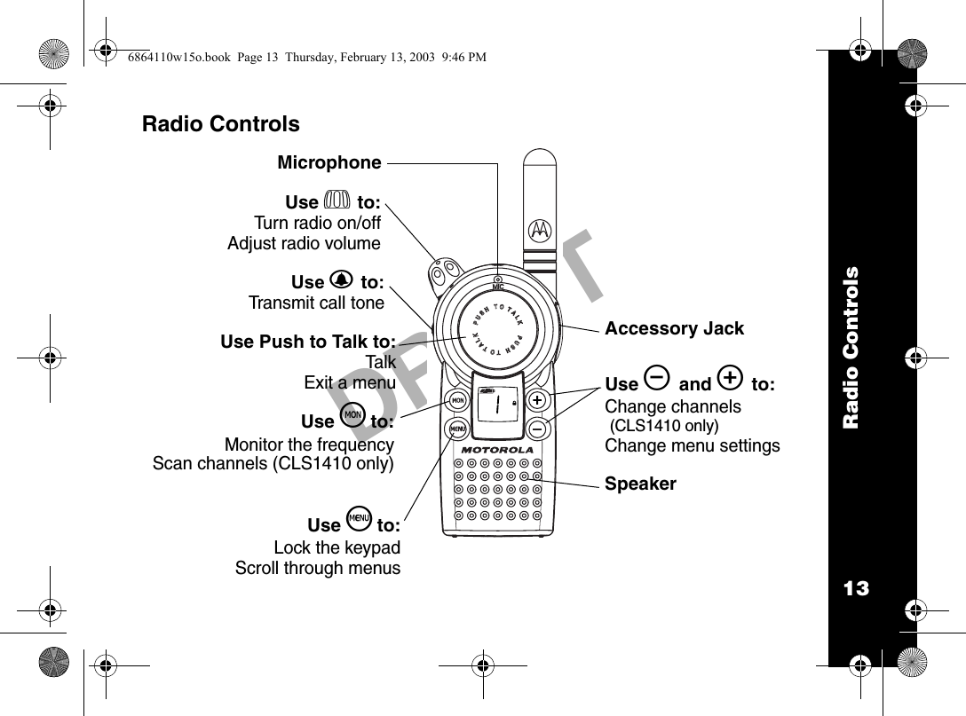 Radio Controls13DRAFTRadio Controls020976oUse P to:Turn radio on/offAdjust radio volumeUse B to:Transmit call toneUse Push to Talk to:TalkExit a menuUse S to:Lock the keypadScroll through menusUse T to:Monitor the frequencyScan channels (CLS1410 only)MicrophoneAccessory JackSpeakerUse [ and ] to:Change channels (CLS1410 only)Change menu settings6864110w15o.book  Page 13  Thursday, February 13, 2003  9:46 PM