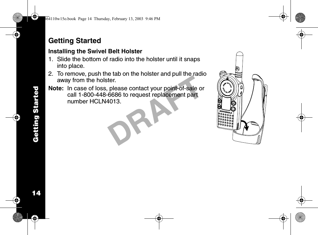 Getting Started14DRAFTGetting StartedInstalling the Swivel Belt Holster1. Slide the bottom of radio into the holster until it snaps into place.2. To remove, push the tab on the holster and pull the radio away from the holster. Note:  In case of loss, please contact your point-of-sale or call 1-800-448-6686 to request replacement part number HCLN4013.6864110w15o.book  Page 14  Thursday, February 13, 2003  9:46 PM