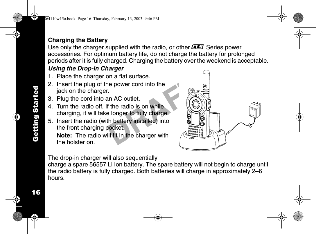 Getting Started16DRAFTCharging the BatteryUse only the charger supplied with the radio, or other _ Series power accessories. For optimum battery life, do not charge the battery for prolonged periods after it is fully charged. Charging the battery over the weekend is acceptable. Using the Drop-in Charger1. Place the charger on a flat surface.2. Insert the plug of the power cord into the jack on the charger.3. Plug the cord into an AC outlet. 4. Turn the radio off. If the radio is on while charging, it will take longer to fully charge.5. Insert the radio (with battery installed) into the front charging pocket.Note:  The radio will fit in the charger with the holster on.The drop-in charger will also sequentially charge a spare 56557 Li Ion battery. The spare battery will not begin to charge until the radio battery is fully charged. Both batteries will charge in approximately 2–6 hours.6864110w15o.book  Page 16  Thursday, February 13, 2003  9:46 PM