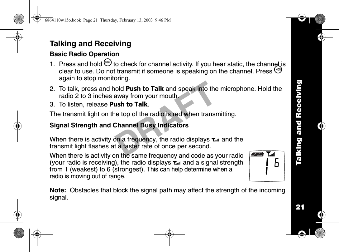 Talking and Receiving21DRAFTTalking and ReceivingBasic Radio Operation1. Press and hold T to check for channel activity. If you hear static, the channel is clear to use. Do not transmit if someone is speaking on the channel. Press T again to stop monitoring.2.  To talk, press and hold Push to Talk and speak into the microphone. Hold the radio 2 to 3 inches away from your mouth.3.  To listen, release Push to Talk. The transmit light on the top of the radio is red when transmitting.Signal Strength and Channel Busy IndicatorsNote:  Obstacles that block the signal path may affect the strength of the incoming signal.When there is activity on a frequency, the radio displays w and the transmit light flashes at a faster rate of once per second.When there is activity on the same frequency and code as your radio (your radio is receiving), the radio displays w and a signal strength from 1 (weakest) to 6 (strongest). This can help determine when a radio is moving out of range.6864110w15o.book  Page 21  Thursday, February 13, 2003  9:46 PM