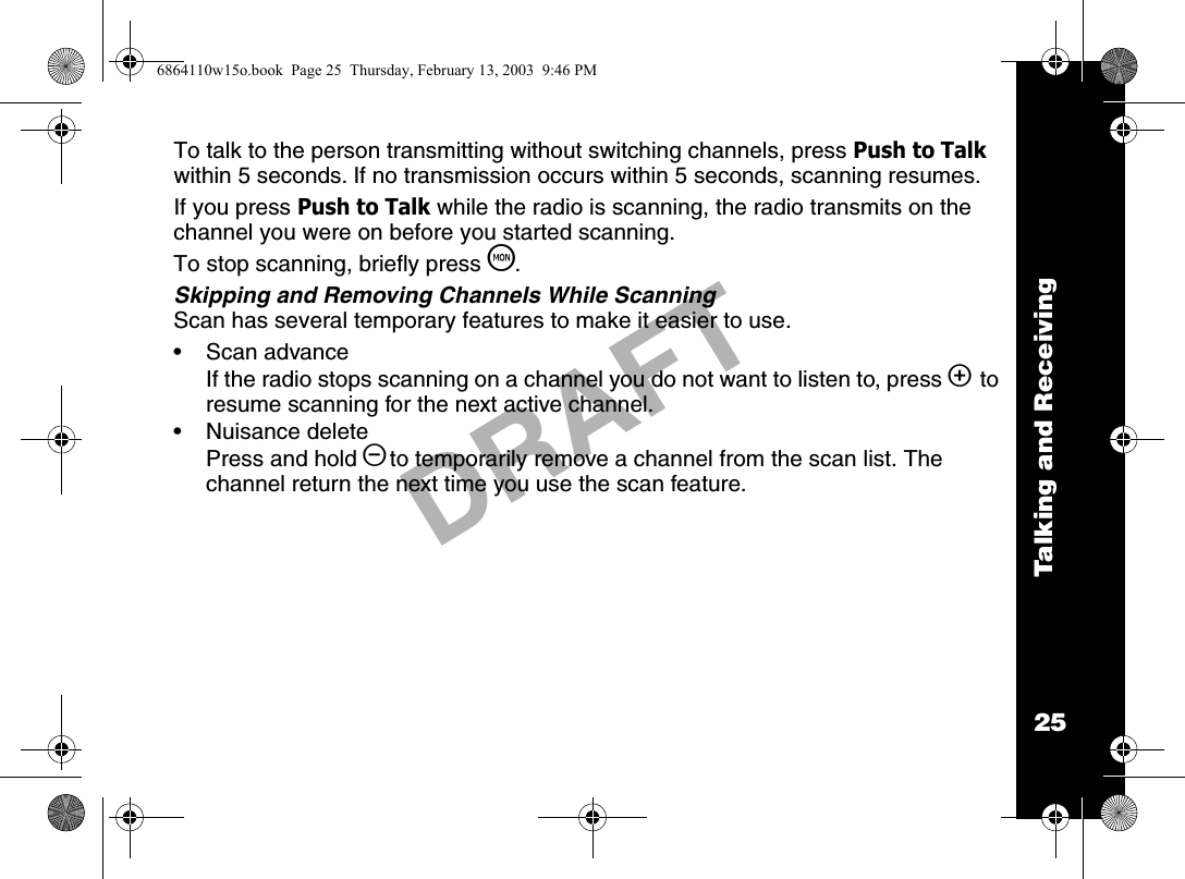 Talking and Receiving25DRAFTTo talk to the person transmitting without switching channels, press Push to Talk within 5 seconds. If no transmission occurs within 5 seconds, scanning resumes. If you press Push to Talk while the radio is scanning, the radio transmits on the channel you were on before you started scanning.To stop scanning, briefly press T.Skipping and Removing Channels While ScanningScan has several temporary features to make it easier to use.• Scan advanceIf the radio stops scanning on a channel you do not want to listen to, press ] to resume scanning for the next active channel.• Nuisance deletePress and hold [to temporarily remove a channel from the scan list. The channel return the next time you use the scan feature.6864110w15o.book  Page 25  Thursday, February 13, 2003  9:46 PM