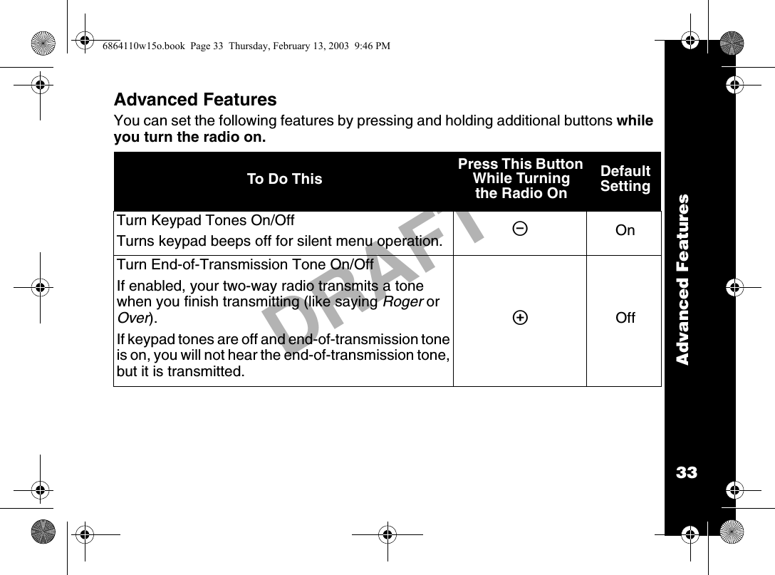 Advanced Features33DRAFTAdvanced FeaturesYou can set the following features by pressing and holding additional buttons while you turn the radio on. To Do This Press This Button While Turning the Radio On Default SettingTurn Keypad Tones On/OffTurns keypad beeps off for silent menu operation. [OnTurn End-of-Transmission Tone On/OffIf enabled, your two-way radio transmits a tone when you finish transmitting (like saying Roger or Over).If keypad tones are off and end-of-transmission tone is on, you will not hear the end-of-transmission tone, but it is transmitted.]Off6864110w15o.book  Page 33  Thursday, February 13, 2003  9:46 PM