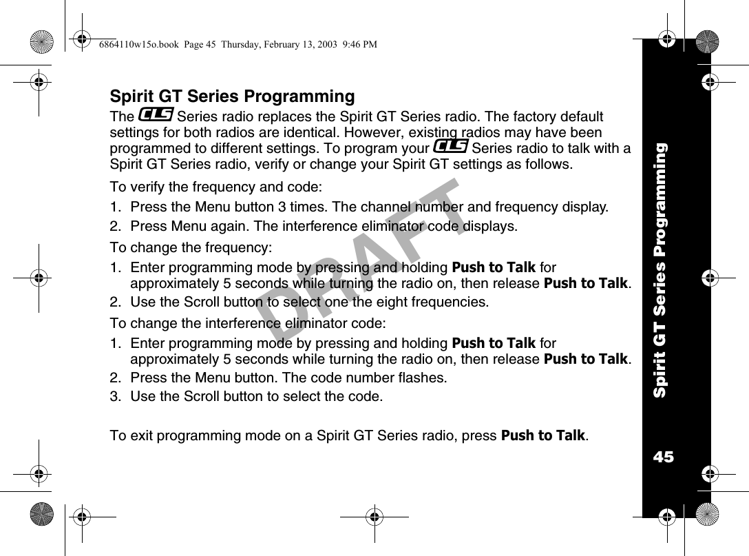 Spirit GT Series Programming45DRAFTSpirit GT Series ProgrammingThe _Series radio replaces the Spirit GT Series radio. The factory default settings for both radios are identical. However, existing radios may have been programmed to different settings. To program your _Series radio to talk with a Spirit GT Series radio, verify or change your Spirit GT settings as follows.To verify the frequency and code:1. Press the Menu button 3 times. The channel number and frequency display.2.  Press Menu again. The interference eliminator code displays.To change the frequency:1. Enter programming mode by pressing and holding Push to Talk for approximately 5 seconds while turning the radio on, then release Push to Talk.2.  Use the Scroll button to select one the eight frequencies.To change the interference eliminator code:1. Enter programming mode by pressing and holding Push to Talk for approximately 5 seconds while turning the radio on, then release Push to Talk.2.  Press the Menu button. The code number flashes.3.  Use the Scroll button to select the code.To exit programming mode on a Spirit GT Series radio, press Push to Talk.6864110w15o.book  Page 45  Thursday, February 13, 2003  9:46 PM