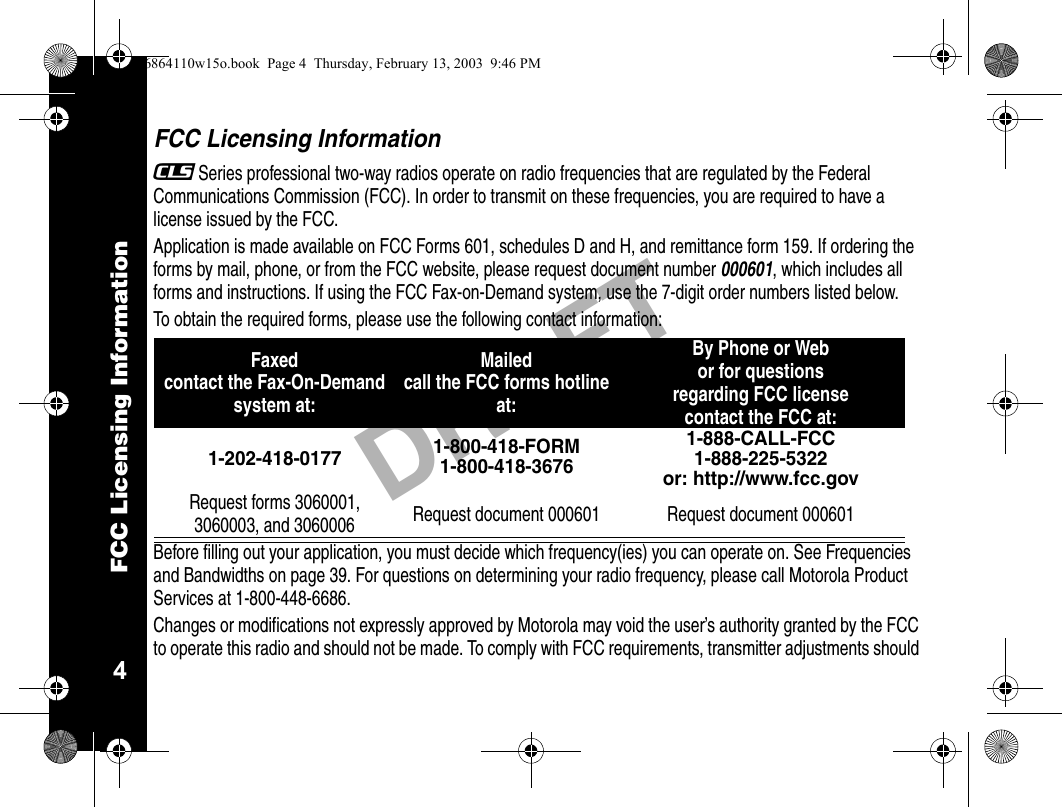 FCC Licensing Information4DRAFTFCC Licensing Information_Series professional two-way radios operate on radio frequencies that are regulated by the Federal Communications Commission (FCC). In order to transmit on these frequencies, you are required to have a license issued by the FCC.Application is made available on FCC Forms 601, schedules D and H, and remittance form 159. If ordering the forms by mail, phone, or from the FCC website, please request document number 000601, which includes all forms and instructions. If using the FCC Fax-on-Demand system, use the 7-digit order numbers listed below.To obtain the required forms, please use the following contact information: Before filling out your application, you must decide which frequency(ies) you can operate on. See Frequencies and Bandwidths on page 39. For questions on determining your radio frequency, please call Motorola Product Services at 1-800-448-6686.Changes or modifications not expressly approved by Motorola may void the user’s authority granted by the FCC to operate this radio and should not be made. To comply with FCC requirements, transmitter adjustments should Faxedcontact the Fax-On-Demand system at: Mailed call the FCC forms hotline at:By Phone or Web or for questions regarding FCC licensecontact the FCC at:1-202-418-0177 1-800-418-FORM1-800-418-36761-888-CALL-FCC 1-888-225-5322or: http://www.fcc.govRequest forms 3060001, 3060003, and 3060006 Request document 000601 Request document 0006016864110w15o.book  Page 4  Thursday, February 13, 2003  9:46 PM