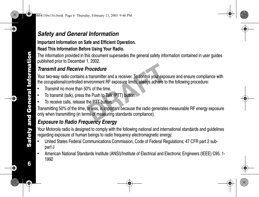 Safety and General Information6DRAFTSafety and General InformationImportant Information on Safe and Efficient Operation.Read This Information Before Using Your Radio.The information provided in this document supersedes the general safety information contained in user guides published prior to December 1, 2002.Transmit and Receive ProcedureYour two-way radio contains a transmitter and a receiver. To control your exposure and ensure compliance with the occupational/controlled environment RF exposure limits, always adhere to the following procedure: • Transmit no more than 50% of the time.• To transmit (talk), press the Push to Talk (PTT) button.• To receive calls, release the PTT button.Transmitting 50% of the time, or less, is important because the radio generates measurable RF energy exposure only when transmitting (in terms of measuring standards compliance).Exposure to Radio Frequency EnergyYour Motorola radio is designed to comply with the following national and international standards and guidelines regarding exposure of human beings to radio frequency electromagnetic energy:• United States Federal Communications Commission, Code of Federal Regulations; 47 CFR part 2 sub-part J• American National Standards Institute (ANSI)/Institute of Electrical and Electronic Engineers (IEEE) C95. 1-19926864110w15o.book  Page 6  Thursday, February 13, 2003  9:46 PM