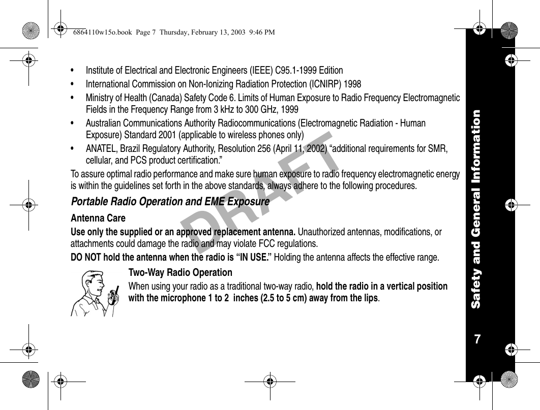 Safety and General Information7DRAFT• Institute of Electrical and Electronic Engineers (IEEE) C95.1-1999 Edition• International Commission on Non-Ionizing Radiation Protection (ICNIRP) 1998• Ministry of Health (Canada) Safety Code 6. Limits of Human Exposure to Radio Frequency Electromagnetic Fields in the Frequency Range from 3 kHz to 300 GHz, 1999• Australian Communications Authority Radiocommunications (Electromagnetic Radiation - Human Exposure) Standard 2001 (applicable to wireless phones only)• ANATEL, Brazil Regulatory Authority, Resolution 256 (April 11, 2002) “additional requirements for SMR, cellular, and PCS product certification.”To assure optimal radio performance and make sure human exposure to radio frequency electromagnetic energy is within the guidelines set forth in the above standards, always adhere to the following procedures.Portable Radio Operation and EME ExposureAntenna CareUse only the supplied or an approved replacement antenna. Unauthorized antennas, modifications, or attachments could damage the radio and may violate FCC regulations.DO NOT hold the antenna when the radio is “IN USE.” Holding the antenna affects the effective range.Two-Way Radio OperationWhen using your radio as a traditional two-way radio, hold the radio in a vertical position with the microphone 1 to 2  inches (2.5 to 5 cm) away from the lips.6864110w15o.book  Page 7  Thursday, February 13, 2003  9:46 PM