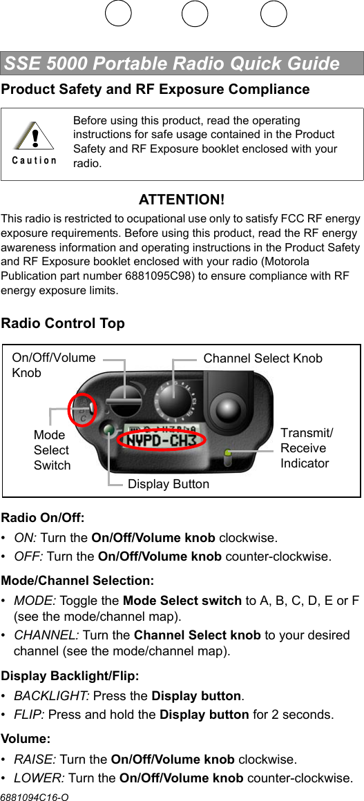 SSE 5000 Portable Radio Quick Guide6881094C16-OProduct Safety and RF Exposure ComplianceATTENTION!This radio is restricted to ocupational use only to satisfy FCC RF energy exposure requirements. Before using this product, read the RF energy awareness information and operating instructions in the Product Safety and RF Exposure booklet enclosed with your radio (Motorola Publication part number 6881095C98) to ensure compliance with RF energy exposure limits.Radio Control TopRadio On/Off:•ON: Turn the On/Off/Volume knob clockwise.•OFF: Turn the On/Off/Volume knob counter-clockwise.Mode/Channel Selection:•MODE: Togg l e th e  Mode Select switch to A, B, C, D, E or F (see the mode/channel map).•CHANNEL: Turn the Channel Select knob to your desired channel (see the mode/channel map).Display Backlight/Flip:•BACKLIGHT: Press the Display button.•FLIP: Press and hold the Display button for 2 seconds.Volume:•RAISE: Turn the On/Off/Volume knob clockwise.•LOWER: Turn the On/Off/Volume knob counter-clockwise.Before using this product, read the operating instructions for safe usage contained in the Product Safety and RF Exposure booklet enclosed with your radio.!C a u t i o nOn/Off/Volume KnobChannel Select KnobTransmit/Receive IndicatorDisplay ButtonMode Select Switch