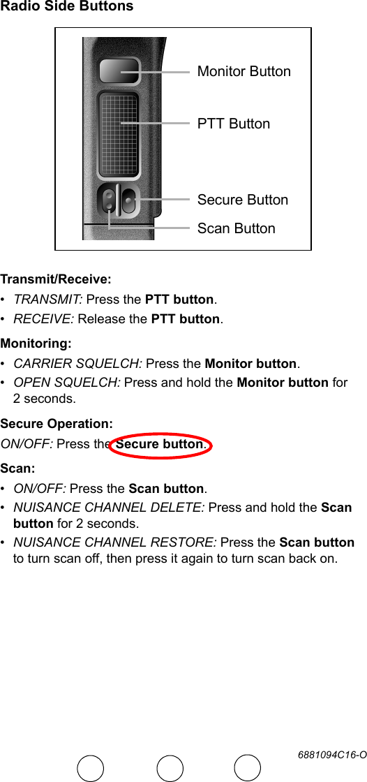 6881094C16-ORadio Side ButtonsTransmit/Receive:•TRANSMIT: Press the PTT button.•RECEIVE: Release the PTT button.Monitoring:•CARRIER SQUELCH: Press the Monitor button.•OPEN SQUELCH: Press and hold the Monitor button for 2 seconds.Secure Operation:ON/OFF: Press the Secure button.Scan:•ON/OFF: Press the Scan button.•NUISANCE CHANNEL DELETE: Press and hold the Scan button for 2 seconds.•NUISANCE CHANNEL RESTORE: Press the Scan button to turn scan off, then press it again to turn scan back on.Monitor ButtonPTT ButtonSecure ButtonScan Button