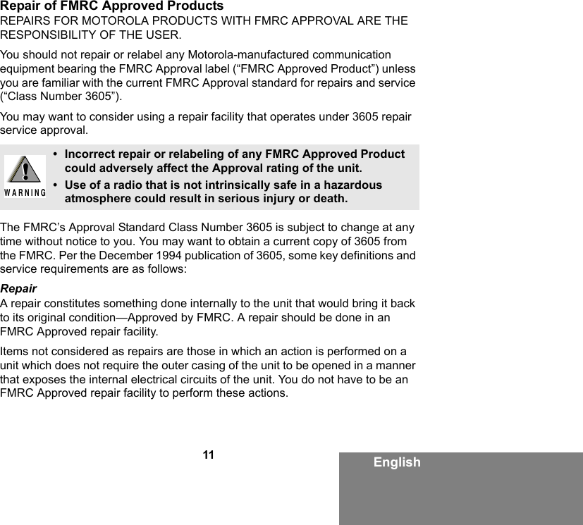 11 EnglishRepair of FMRC Approved ProductsREPAIRS FOR MOTOROLA PRODUCTS WITH FMRC APPROVAL ARE THE RESPONSIBILITY OF THE USER.You should not repair or relabel any Motorola-manufactured communication equipment bearing the FMRC Approval label (“FMRC Approved Product”) unless you are familiar with the current FMRC Approval standard for repairs and service (“Class Number 3605”).You may want to consider using a repair facility that operates under 3605 repair service approval.The FMRC’s Approval Standard Class Number 3605 is subject to change at any time without notice to you. You may want to obtain a current copy of 3605 from the FMRC. Per the December 1994 publication of 3605, some key definitions and service requirements are as follows:RepairA repair constitutes something done internally to the unit that would bring it back to its original condition—Approved by FMRC. A repair should be done in an FMRC Approved repair facility.Items not considered as repairs are those in which an action is performed on a unit which does not require the outer casing of the unit to be opened in a manner that exposes the internal electrical circuits of the unit. You do not have to be an FMRC Approved repair facility to perform these actions.• Incorrect repair or relabeling of any FMRC Approved Product could adversely affect the Approval rating of the unit.• Use of a radio that is not intrinsically safe in a hazardous atmosphere could result in serious injury or death.!W A R N I N G!