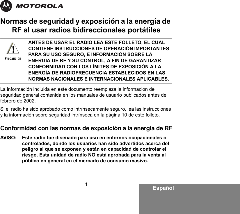 1EspañolNormas de seguridad y exposición a la energía de RF al usar radios bidireccionales portátilesLa información incluida en este documento reemplaza la información de seguridad general contenida en los manuales de usuario publicados antes de febrero de 2002. Si el radio ha sido aprobado como intrínsecamente seguro, lea las instrucciones y la información sobre seguridad intrínseca en la página 10 de este folleto. Conformidad con las normas de exposición a la energía de RFAVISO: Este radio fue diseñado para uso en entornos ocupacionales o controlados, donde los usuarios han sido advertidos acerca del peligro al que se exponen y están en capacidad de controlar el riesgo. Esta unidad de radio NO está aprobada para la venta al público en general en el mercado de consumo masivo.ANTES DE USAR EL RADIO LEA ESTE FOLLETO, EL CUAL CONTIENE INSTRUCCIONES DE OPERACIÓN IMPORTANTES PARA SU USO SEGURO, E INFORMACIÓN SOBRE LA ENERGÍA DE RF Y SU CONTROL, A FIN DE GARANTIZAR CONFORMIDAD CON LOS LÍMITES DE EXPOSICIÓN A LA ENERGÍA DE RADIOFRECUENCIA ESTABLECIDOS EN LAS NORMAS NACIONALES E INTERNACIONALES APLICABLES. !Precaución