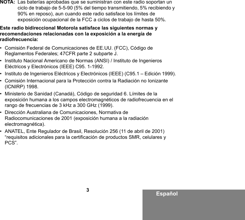 3EspañolNOTA: Las baterías aprobadas que se suministran con este radio soportan un ciclo de trabajo de 5-5-90 (5% del tiempo transmitiendo, 5% recibiendo y 90% en reposo), aun cuando este radio satisface los límites de exposición ocupacional de la FCC a ciclos de trabajo de hasta 50%. Este radio bidireccional Motorola satisface las siguientes normas y recomendaciones relacionadas con la exposición a la energía de radiofrecuencia:• Comisión Federal de Comunicaciones de EE.UU. (FCC), Código de Reglamentos Federales; 47CFR parte 2 subparte J.• Instituto Nacional Americano de Normas (ANSI) / Instituto de Ingenieros Eléctricos y Electrónicos (IEEE) C95. 1-1992.• Instituto de Ingenieros Eléctricos y Electrónicos (IEEE) (C95.1 – Edición 1999).• Comisión Internacional para la Protección contra la Radiación no Ionizante (ICNIRP) 1998.• Ministerio de Sanidad (Canadá), Código de seguridad 6. Límites de la exposición humana a los campos electromagnéticos de radiofrecuencia en el rango de frecuencias de 3 kHz a 300 GHz (1999).• Dirección Australiana de Comunicaciones, Normativa de Radiocomunicaciones de 2001 (exposición humana a la radiación electromagnética).• ANATEL, Ente Regulador de Brasil, Resolución 256 (11 de abril de 2001) “requisitos adicionales para la certificación de productos SMR, celulares y PCS”.