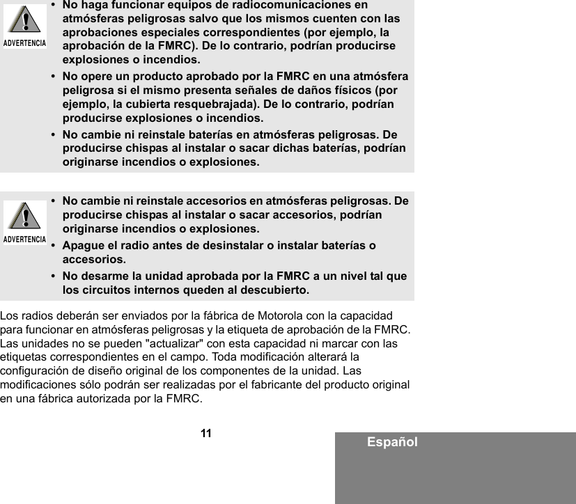 11 EspañolLos radios deberán ser enviados por la fábrica de Motorola con la capacidad para funcionar en atmósferas peligrosas y la etiqueta de aprobación de la FMRC. Las unidades no se pueden &quot;actualizar&quot; con esta capacidad ni marcar con las etiquetas correspondientes en el campo. Toda modificación alterará la configuración de diseño original de los componentes de la unidad. Las modificaciones sólo podrán ser realizadas por el fabricante del producto original en una fábrica autorizada por la FMRC.• No haga funcionar equipos de radiocomunicaciones en atmósferas peligrosas salvo que los mismos cuenten con las aprobaciones especiales correspondientes (por ejemplo, la aprobación de la FMRC). De lo contrario, podrían producirse explosiones o incendios.• No opere un producto aprobado por la FMRC en una atmósfera peligrosa si el mismo presenta señales de daños físicos (por ejemplo, la cubierta resquebrajada). De lo contrario, podrían producirse explosiones o incendios.• No cambie ni reinstale baterías en atmósferas peligrosas. De producirse chispas al instalar o sacar dichas baterías, podrían originarse incendios o explosiones.• No cambie ni reinstale accesorios en atmósferas peligrosas. De producirse chispas al instalar o sacar accesorios, podrían originarse incendios o explosiones.• Apague el radio antes de desinstalar o instalar baterías o accesorios.• No desarme la unidad aprobada por la FMRC a un nivel tal que los circuitos internos queden al descubierto. !ADVERTENCIA!!ADVERTENCIA!