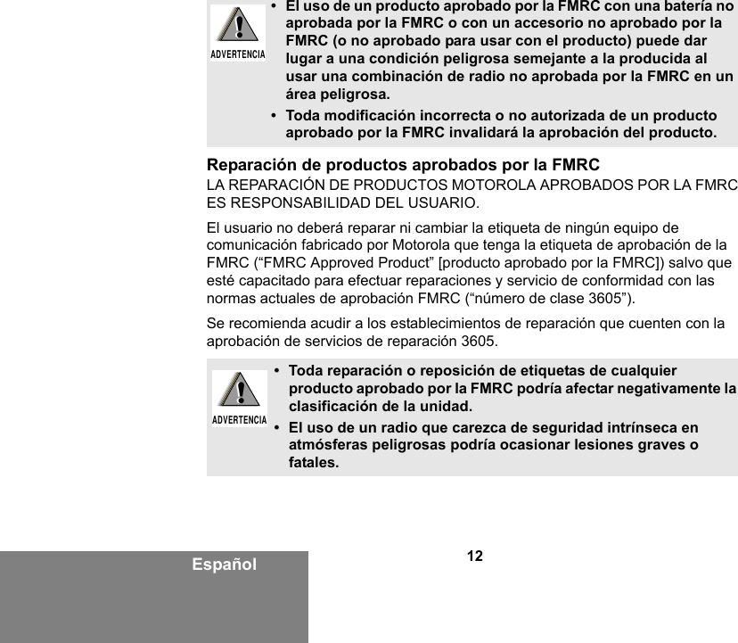 12EspañolReparación de productos aprobados por la FMRCLA REPARACIÓN DE PRODUCTOS MOTOROLA APROBADOS POR LA FMRC ES RESPONSABILIDAD DEL USUARIO.El usuario no deberá reparar ni cambiar la etiqueta de ningún equipo de comunicación fabricado por Motorola que tenga la etiqueta de aprobación de la FMRC (“FMRC Approved Product” [producto aprobado por la FMRC]) salvo que esté capacitado para efectuar reparaciones y servicio de conformidad con las normas actuales de aprobación FMRC (“número de clase 3605”).Se recomienda acudir a los establecimientos de reparación que cuenten con la aprobación de servicios de reparación 3605.• El uso de un producto aprobado por la FMRC con una batería no aprobada por la FMRC o con un accesorio no aprobado por la FMRC (o no aprobado para usar con el producto) puede dar lugar a una condición peligrosa semejante a la producida al usar una combinación de radio no aprobada por la FMRC en un área peligrosa.• Toda modificación incorrecta o no autorizada de un producto aprobado por la FMRC invalidará la aprobación del producto. • Toda reparación o reposición de etiquetas de cualquier producto aprobado por la FMRC podría afectar negativamente la clasificación de la unidad. • El uso de un radio que carezca de seguridad intrínseca en atmósferas peligrosas podría ocasionar lesiones graves o fatales.!ADVERTENCIA!!ADVERTENCIA!