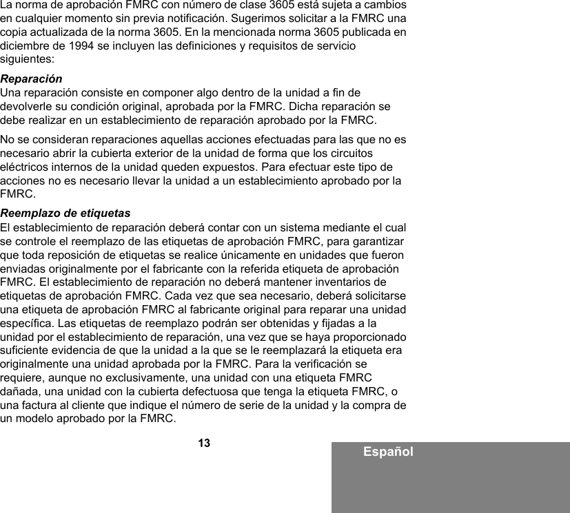 13 EspañolLa norma de aprobación FMRC con número de clase 3605 está sujeta a cambios en cualquier momento sin previa notificación. Sugerimos solicitar a la FMRC una copia actualizada de la norma 3605. En la mencionada norma 3605 publicada en diciembre de 1994 se incluyen las definiciones y requisitos de servicio siguientes:ReparaciónUna reparación consiste en componer algo dentro de la unidad a fin de devolverle su condición original, aprobada por la FMRC. Dicha reparación se debe realizar en un establecimiento de reparación aprobado por la FMRC.No se consideran reparaciones aquellas acciones efectuadas para las que no es necesario abrir la cubierta exterior de la unidad de forma que los circuitos eléctricos internos de la unidad queden expuestos. Para efectuar este tipo de acciones no es necesario llevar la unidad a un establecimiento aprobado por la FMRC. Reemplazo de etiquetasEl establecimiento de reparación deberá contar con un sistema mediante el cual se controle el reemplazo de las etiquetas de aprobación FMRC, para garantizar que toda reposición de etiquetas se realice únicamente en unidades que fueron enviadas originalmente por el fabricante con la referida etiqueta de aprobación FMRC. El establecimiento de reparación no deberá mantener inventarios de etiquetas de aprobación FMRC. Cada vez que sea necesario, deberá solicitarse una etiqueta de aprobación FMRC al fabricante original para reparar una unidad específica. Las etiquetas de reemplazo podrán ser obtenidas y fijadas a la unidad por el establecimiento de reparación, una vez que se haya proporcionado suficiente evidencia de que la unidad a la que se le reemplazará la etiqueta era originalmente una unidad aprobada por la FMRC. Para la verificación se requiere, aunque no exclusivamente, una unidad con una etiqueta FMRC dañada, una unidad con la cubierta defectuosa que tenga la etiqueta FMRC, o una factura al cliente que indique el número de serie de la unidad y la compra de un modelo aprobado por la FMRC.