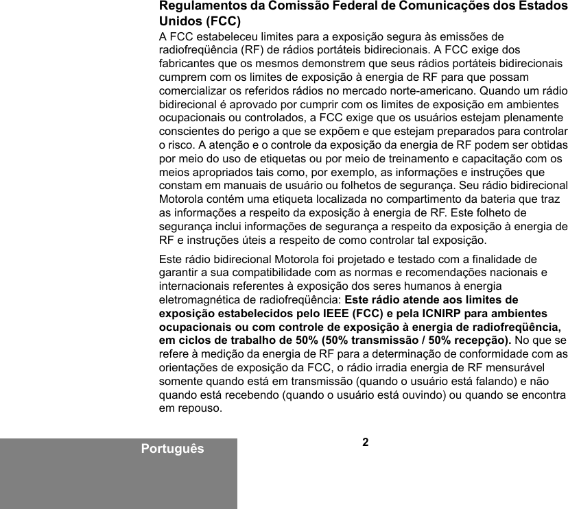 2PortuguêsRegulamentos da Comissão Federal de Comunicações dos Estados Unidos (FCC)A FCC estabeleceu limites para a exposição segura às emissões de radiofreqüência (RF) de rádios portáteis bidirecionais. A FCC exige dos fabricantes que os mesmos demonstrem que seus rádios portáteis bidirecionais cumprem com os limites de exposição à energia de RF para que possam comercializar os referidos rádios no mercado norte-americano. Quando um rádio bidirecional é aprovado por cumprir com os limites de exposição em ambientes ocupacionais ou controlados, a FCC exige que os usuários estejam plenamente conscientes do perigo a que se expõem e que estejam preparados para controlar o risco. A atenção e o controle da exposição da energia de RF podem ser obtidas por meio do uso de etiquetas ou por meio de treinamento e capacitação com os meios apropriados tais como, por exemplo, as informações e instruções que constam em manuais de usuário ou folhetos de segurança. Seu rádio bidirecional Motorola contém uma etiqueta localizada no compartimento da bateria que traz as informações a respeito da exposição à energia de RF. Este folheto de segurança inclui informações de segurança a respeito da exposição à energia de RF e instruções úteis a respeito de como controlar tal exposição. Este rádio bidirecional Motorola foi projetado e testado com a finalidade de garantir a sua compatibilidade com as normas e recomendações nacionais e internacionais referentes à exposição dos seres humanos à energia eletromagnética de radiofreqüência: Este rádio atende aos limites de exposição estabelecidos pelo IEEE (FCC) e pela ICNIRP para ambientes ocupacionais ou com controle de exposição à energia de radiofreqüência, em ciclos de trabalho de 50% (50% transmissão / 50% recepção). No que se refere à medição da energia de RF para a determinação de conformidade com as orientações de exposição da FCC, o rádio irradia energia de RF mensurável somente quando está em transmissão (quando o usuário está falando) e não quando está recebendo (quando o usuário está ouvindo) ou quando se encontra em repouso. 